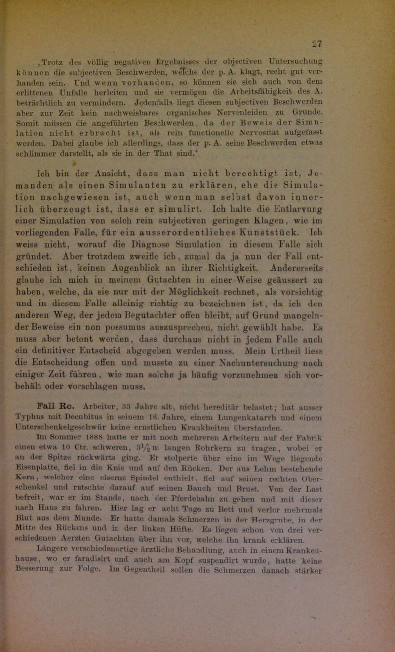 „Trotz des völlig negativen Ergebnisses der objectiven Untersuchung können die subjectiven Beschwerden, welche der p. A. klagt, recht gut vor- handen sein. Und wenn vorhanden, so können sie sich auch von dem erlittenen Unfälle herleiten und sie vermögen die Arbeitsfähigkeit des A. beträchtlich zu vermindern. Jedenfalls liegt diesen subjectiven Beschwerden aber zur Zeit kein nachweisbares organisches Nervenleiden zu Grunde. Somit müssen die angeführten Beschwerden, da der Beweis der Simu- lation nicht erbracht ist, als rein functionelle Nervosität aufgefasst werden. Dabei glaube ich allerdings, dass der p. A. seine Beschwerden etwas schlimmer darstellt, als sie in der That sind.“ -H Ich bin der Ansicht, dass man nicht berechtigt ist, Je- manden als einen Simulanten zu erklären, ehe die Simula- tion nach gewiesen ist, auch wenn man selbst davon inner- lich überzeugt ist, dass er simulirt. Ich halte die Entlarvung einer Simulation von solch rein subjectiven geringen Klagen, wie im vorliegenden Falle, für ein ausserordentliches Kunststück. Ich weiss nicht, worauf die Diagnose Simulation in diesem Falle sich gründet. Aber trotzdem zweifle ich, zumal da ja nun der Fall ent- schieden ist, keinen Augenblick an ihrer Richtigkeit. Andererseits glaube ich mich in meinem Gutachten in einer Weise geäussert zu haben, welche, da sie nur mit der Möglichkeit rechnet, als vorsichtig und in diesem Falle alleinig richtig zu bezeichnen ist, da icli den anderen Weg, der jedem Begutachter offen bleibt, auf Grund mangeln- der Beweise ein non possumus auszusprechen, nicht gewählt habe. Es muss aber betont werden, dass durchaus nicht in jedem Falle auch ein definitiver Eutscheid abgegeben werden muss. Mein Urtheil liess die Entscheidung offen und musste zu einer Nachuntersuchung nach einiger Zeit führen, wie man solche ja häufig vorzunehmen sich vor- behält oder vorschlagen muss. Fall Ro. Arbeiter, 33 Jahre alt, nicht hereditär belastet; hat ausser Typbus mit Decubitus in seinem 16. Jahre, einem Lungenkatarrh und einem Unterschenkelgeschwür keine ernstlichen Krankheiten Überstunden. Im Sommer 1888 hatte er mit noch mehreren Arbeitern auf der Fabrik einen etwa 10 Ctr. schweren, m langen Bohrkern zu tragen, wobei er an der Spitze rückwärts ging. Er stolperte über eine im Wege liegende Eisenplatte, fiel in die Knie und auf den Rücken. Der aus Lehm bestehende Kern, welcher eine eiserne Spindel enthielt, fiel auf seinen rechten Ober- schenkel und rutschte darauf auf seinen Bauch und Brust. Von der Last befreit, war er im Stande, nach der Pferdebahn zu gehen und mit dieser nach Haus zu fahren. Hier lag er acht Tage zu Bett und verlor mehrmals Blut aus dem Munde. Er hatte damals Schmerzen in der Herzgrube, in der Mitte des Rückens und in der linken Hüfte. Es liegen schon von drei ver- schiedenen Aerzten Gutachten über ihn vor, welche ihn krank erklären. Längere verschiedenartige ärztliche Behandlung, auch in einem Kranken- hause, wo er taradisirt und auch am Kopf suspendirt wurde, hatte keine Besserung zur Folge. Im Gegentlieil sollen die Schmerzen danach stärker