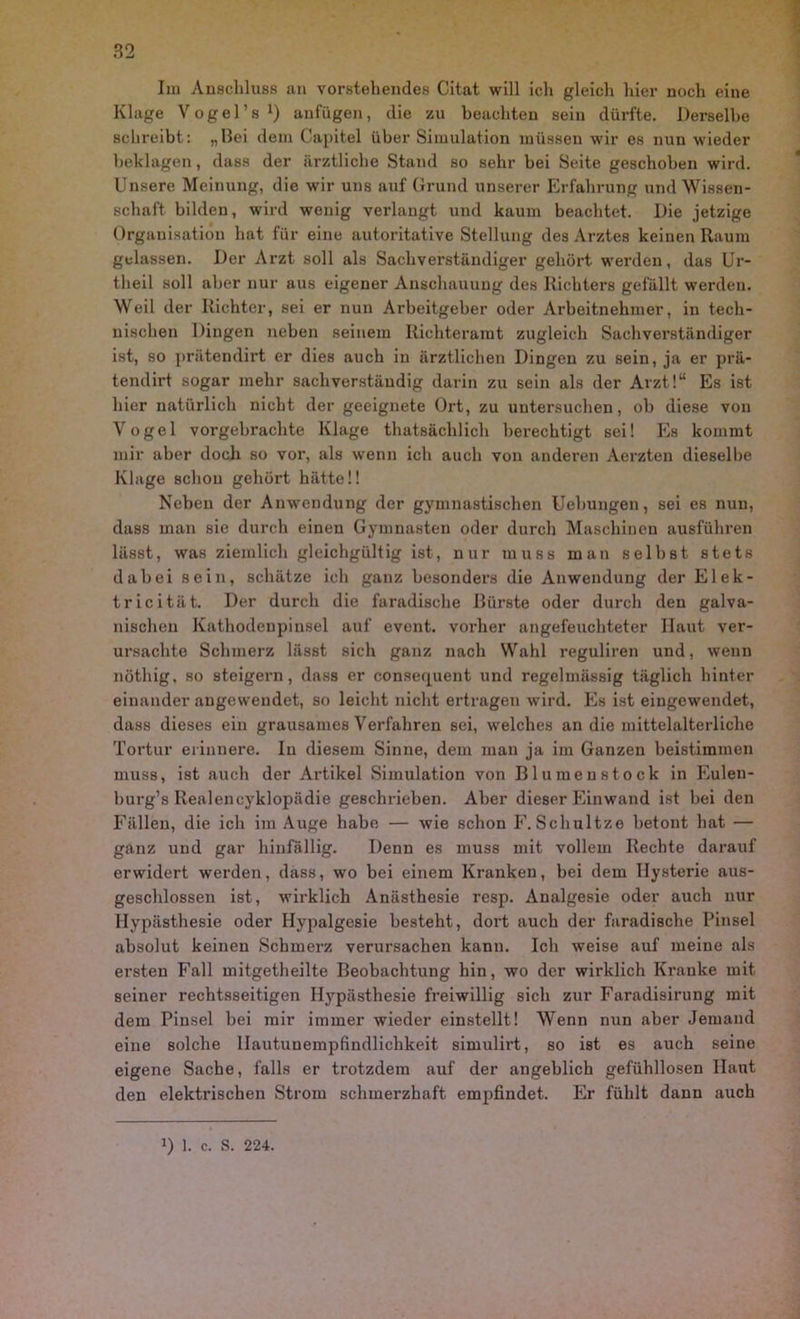 Im Anschluss an vorstehendes Citat will ich gleich hier noch eine Klage Vogel’s1) anfügen, die zu beachten sein dürfte. Derselbe schreibt: „Hei dem Capitel über Simulation müssen wir es nun wieder beklagen, dass der ärztliche Stand so sehr bei Seite geschoben wird. Unsere Meinung, die wir uns auf Grund unserer Erfahrung und Wissen- schaft bilden, wird wenig verlangt und kaum beachtet. Die jetzige Organisation hat für eine autoritative Stellung des Arztes keinen Raum gelassen. Der Arzt soll als Sachverständiger gehört werden, das Ur- theil soll aber nur aus eigener Anschauung des Richters gefällt werden. Weil der Richter, sei er nun Arbeitgeber oder Arbeitnehmer, in tech- nischen Dingen neben seinem Richteramt zugleich Sachverständiger ist, so prätendirt er dies auch in ärztlichen Dingen zu sein, ja er prä- tendirt sogar mehr sachverständig darin zu sein als der Arzt!“ Es ist hier natürlich nicht der geeignete Ort, zu untersuchen, ob diese von Vogel vorgebrachte Klage thatsächlich berechtigt sei! Es kommt mir aber doch so vor, als wenn ich auch von anderen Aerzten dieselbe Klage schon gehört hätte!! Neben der Anwendung der gymnastischen Uebungen, sei es nun, dass man sie durch einen Gymnasten oder durch Maschinen ausführen lässt, was ziemlich gleichgültig ist, nur muss man selbst stets dabei sein, schätze ich ganz besonders die Anwendung der Elek- tricität. Der durch die faradische Bürste oder durch den galva- nischen Kathodcupinsel auf event. vorher angefeuchteter Haut ver- ursachte Schmerz lässt sich ganz nach Wahl reguliren und, wenn nöthig, so steigern, dass er consequent und regelmässig täglich hinter einander angewendet, so leicht nicht ertragen wird. Es ist eingewendet, dass dieses ein grausames Verfahren sei, welches an die mittelalterliche Tortur erinnere. In diesem Sinne, dem man ja im Ganzen beistimmen muss, ist auch der Artikel Simulation von Blumenstock in Eulen- burg’s Realencyklopädie geschrieben. Aber dieser Einwand ist bei den Fällen, die ich im Auge habe — wie schon F. Schultze betont hat — ganz und gar hinfällig. Denn es muss mit vollem Rechte darauf erwidert werden, dass, wo bei einem Kranken, bei dem Hysterie aus- geschlossen ist, wirklich Anästhesie resp. Analgesie oder auch nur Hypästhesie oder Hypalgesie besteht, dort auch der faradische Pinsel absolut keinen Schmerz verursachen kann. Ich weise auf meine als ersten Fall mitgetheilte Beobachtung hin, wo der wirklich Kranke mit seiner rechtsseitigen Hypästhesie freiwillig sich zur Faradisirung mit dem Pinsel bei mir immer wieder einstellt! Wenn nun aber Jemand eine solche Hautunempfindlichkeit simulirt, so ist es auch seine eigene Sache, falls er trotzdem auf der angeblich gefühllosen Haut den elektrischen Strom schmerzhaft empfindet. Er fühlt dann auch