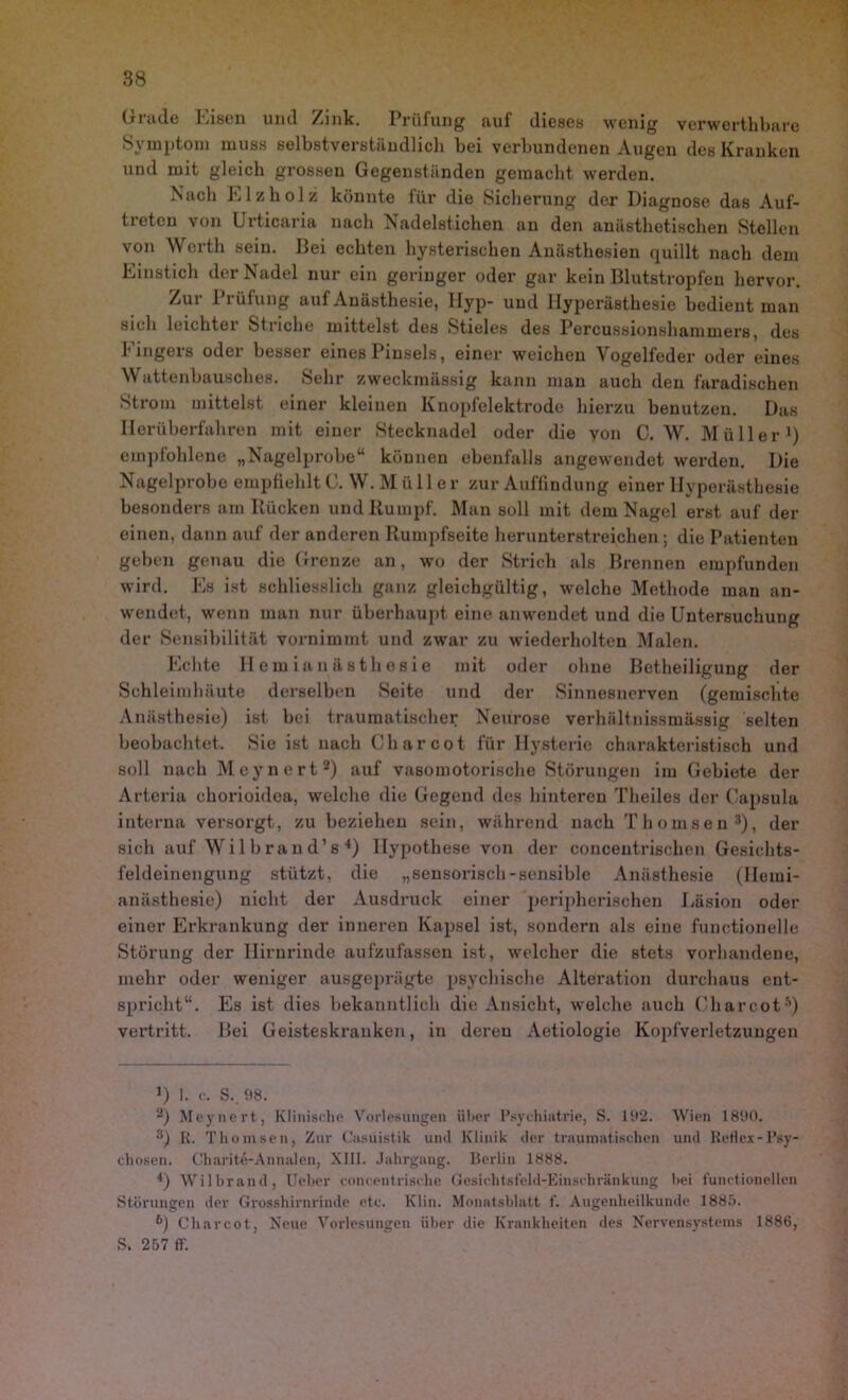 Grade leisen und Zink. Prüfung auf dieses wenig verwerthbare Symptom muss selbstverständlich bei verbundenen Augen des Kranken und mit gleich grossen Gegenständen gemacht werden. Nach Elz holz könnte für die Sicherung der Diagnose das Auf- treten von Urticaria nach Nadelstichen an den anästhetischen Stellen von Werth sein. Bei echten hysterischen Anästhesien quillt nach dem Einstich der Nadel nur ein geringer oder gar kein Blutstropfen hervor. Zur Prüfung auf Anästhesie, Hyp- und Hyperästhesie bedient man sich leichtei Striche mittelst des Stieles des Percussionshammers, des Fingers oder besser eines Pinsels, einer weichen Vogelfeder oder eines Wattenbausches. Sehr zweckmässig kann man auch den faradischen Strom mittelst einer kleinen Knopfelektrode hierzu benutzen. Das Herüberfahren mit einer Stecknadel oder die von C. W. Müller1) empfohlene „Nagelprobe“ können ebenfalls angewendet werden. Die Nagelprobe empfiehlt C. W.Mülle r zur Auffindung einer Hyperästhesie besonders am Kücken und Kumpf. Man soll mit dem Nagel erst auf der einen, dann auf der anderen Kumpfseite herunterstreichen; die Patienten geben genau die Grenze an, wo der Strich als Brennen empfunden wird. Es ist schliesslich ganz gleichgültig, welche Methode man an- wendet, wenn man nur überhaupt eine anwendet und die Untersuchung der Sensibilität vornimmt und zwar zu wiederholten Malen. Pichte Hemianästhesie mit oder ohne Betheiligung der Schleimhäute derselben Seite und der Sinnesnerven (gemischte Anästhesie) ist bei traumatischer Neurose verhältnissmässig selten beobachtet. Sie ist nach Gharcot für Hysterie charakteristisch und soll nach Meynert2 3) auf vasomotorische Störungen im Gebiete der Arteria chorioidea, welche die Gegend des hinteren Theiles der Capsula interna versorgt, zu beziehen sein, während nach Thomsen :t), der sich auf W i 11) r a n d’s 4) Hypothese von der conceutrisclien Gesichts- feldeinengung stützt, die „sensorisch-sensible Anästhesie (Hemi- anästhesie) nicht der Ausdruck einer peripherischen Läsion oder einer Erkrankung der inneren Kapsel ist, sondern als eine functioneile Störung der Hirnrinde aufzufasseu ist, welcher die stets vorhandene, mehr oder weniger ausgeprägte psychische Alteration durchaus ent- spricht“. Es ist dies bekanntlich die Ansicht, welche auch CharcotÄ) vertritt. Bei Geisteskranken, in deren Aetiologie Kopfverletzungen u 1. c. S.. 98. 2) Meynert, Klinische Vorlesungen über Psychiatrie, S. 192. Wien 1890. 3) R. Thomsen, Zur Casüistik und Klinik der traumatischen und Reflex-Psy- chosen. Charite-Annalen, XIII. Jahrgang. Berlin 1888. *) Wilbrand, lieber conceutrische Gesichtsfeld-Einschränkung hei functioneilen Störungen der Grosshirnrinde etc. Klin. Monatsblatt f. Augenheilkunde 1885. b) Charcot, Neue Vorlesungen über die Krankheiten des Nervensystems 1886, S. 257 ff.