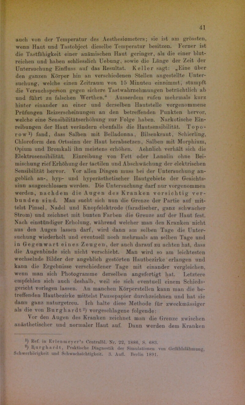 auch von der Temperatur des Aestliesiometers; sie ist am grössten, wenn Haut und Tastobject dieselbe Temperatur besitzen. Ferner ist die Tastfühigkeit einer anämischen Haut geringer, als die einer blut- reichen und haben schliesslich Uebung, sowie die Länge der Zeit der Untersuchung Einfluss auf das Resultat. Keller sagt: „Eine über den ganzen Körper hin an verschiedenen Stellen angestellte Unter- suchung, welche einen Zeitraum von 15 Minuten einnimmt, stumpft die Versuchsperson gegen sichere Tastwahrnehmungen beträchtlich ab und führt zu falschen Werthen.“ Ausserdem rufen mehrmals kurz hinter einander an einer und derselben Hautstelle vorgenommene Prüfungen Reizerscheiuungen an den betreffenden Punkten hervor, welche eine Sensibilitätserhöhung zur Folge haben. Narkotische Ein- reibungen der Haut verändern ebenfalls die Hautsensibilität. Topo- row1) fand, dass Salben mit Belladonna, Bilsenkraut, Schierling, Chloroform den Ortssinn der Haut herabsetzen. Salben mit Morphium, Opium und Bromkali ihn meistens erhöhen. Aehnlich verhält sich die Elektrosensibilität. Einreibung von Fett oder Lanolin ohne Bei- mischung rief Erhöhung der tactilen und Abschwächung der elektrischen Sensibilität hervor. Vor allen Dingen muss bei der Untersuchung an- geblich an-, hyp- und hyperästhetischer Hautgebiete der Gesichts- sinn ausgeschlossen werden. Die Untersuchung darf nur vorgenommen werden, nachdem die Augen des Kranken vorsichtig ver- bunden sind. Man sucht sich nun die Grenze der Partie auf mit- telst Pinsel, Nadel und Knopfelektrode (faradischer, ganz schwacher Strom) und zeichnet mit bunten Farben die Grenze auf der Haut fest. Nach eiustündiger Erholung, während welcher man den Kranken nicht aus den Augen lassen darf, wird dann am selben Tage die Unter- suchung wiederholt und eventuell noch mehrmals am selben Tage und in Gegenwart eines Zeugen, der auch darauf zu achten hat, dass die Augenbinde sich nicht verschiebt. Man wird so am leichtesten wechselnde Bilder der angeblich gestörten Hautbezirke erlangen und kann die Ergebnisse verschiedener Tage mit einander vergleichen, wenn mau sich Photogramme derselben angefertigt hat. Letztere empfehlen sich auch deshalb, weil sie sich eventuell einem Schieds- gericht vorlegen lassen. An manchen Körperstellen kann man die be- treffenden Hautbezirke mittelst Pausepapier durchzeichnen und hat sie dann ganz naturgetreu. Ich halte diese Methode für zweckmässiger als die von Burghardt2) vorgeschlagene folgende: Vor den Augen des Kranken zeichnet man die Grenze zwischen anästhetischer und normaler Haut auf. Dann werden dem Kranken *) Kef. in Erlenmeyer’s Centralbl. Nr. 22, 1886, S. 683. 2) Uurghardt, Praktische Diagnostik der Simulationen von Gefuhlslähmung. Schwerhörigkeit und Schwachsichtigkeit. 3. Aufl. Berlin 1891.