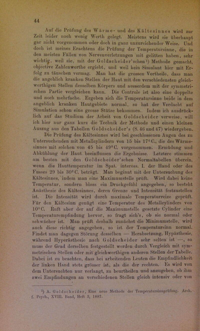 Aul die I riifung des M arme- und des Kiiltesinues wird zur Zeit leider noch wenig Worth gelegt. Meistens wird sie überhaupt gar nicht vorgenommen oder doch in ganz unzureichender Weise. Und doch ist meines Erachtens die Prüfung der Temperatursinne, die in den meisten Fällen von Nervenverletzungen mit gelitten haben, sehr wichtig, weil sie, mit der Goldscheider’scheu J) Methode gemacht, objective Zablenwcrthe ergiebt, und weil kein Simulant hier mit Er- folg zu täuschen vermag. Mau hat die grossen Vortheile, dass man die angeblich kranken Stellen der Haut mit den verschiedensten gleich- wertigen Stellen desselben Körpers und ausserdem mit der symmetri- schen Partie vergleichen kann. Die Controle ist also eine doppelte und noch mehrfache. Ergeben sich die Temperatursinne beide in dem angeblich kranken Hautgebiete normal, so hat der Verdacht auf Simulation schon eine grosse Stütze bekommen. Indem ich ausdrück- lich auf das Studium der Arbeit von Goldscheider verweise, will ich hier nur ganz kurz die Technik der Methode und einen kleinen Auszug aus den Tabellen Goldscheider’s (S. 46 und 47) wiedergeben. Die Prüfung des Kältesinnes wird bei geschlossenen Augen des zu Untersuchenden mit Metallcylindern von 15 bis 17° C., die des Wärme- sinnes mit solchen von 45 bis 49° C. vorgenommen. Ermüdung und Abkühlung der Haut, beeinllussen die Ergebnisse. Letztere stimmen am besten mit den Goldscheider’schen Normaltabellen überein, wenn die Hauttemperatur im Spat, inteross. I. der Hand oder des Fusses 29 bis 30° C. beträgt. Man beginnt mit der Untersuchung des Kältesinnes, indem man eine Maximumstelle prüft. Wird dabei keine Temperatur, sondern bloss ein Druckgefühl angegeben, so besteht Anästhesie des Kältesinnes, deren Grenze und Intensität festzustellen ist. Die Intensität wird durch maximale Temperaturreize geprüft. Für den Kältesinn genügt eine Temperatur des Metallcylinders von 10° C. Ruft aber der auf die Maximumstelle gesetzte Cylinder eine Temperaturempfindung hervor, so fragt sich’s, ob sie normal oder schwächer ist. Man prüft deshalb zunächst die Minimumstelle, wird auch diese richtig angegeben, so ist der Temperatursinn normal. Findet man dagegen Störung desselben — Herabsetzung, Hypästhesie, während Hyperästhesie nach Goldscheider sehr selten ist —, so muss der Grad derselben festgestellt werden durch Vergleich mit sym- metrischen Stellen oder mit gleich werthigen anderen Stellen der Tabelle. Dabei ist zu beachten, dass bei arbeitenden Leuten die Empfindlichkeit der linken Hand stets, grösser ist, als die der rechten. Es wird von dem Untersuchten nur verlangt, zu beurtheilen und anzugeben, ob ihm zwei Empfindungen an verschiedenen Stellen gleich intensiv oder von ]) A. Goldscheider, Eine neue Methode der Temperatursinnprüfung. Areh. f. Psych., XVIII. Band, Heft 3, 1887.