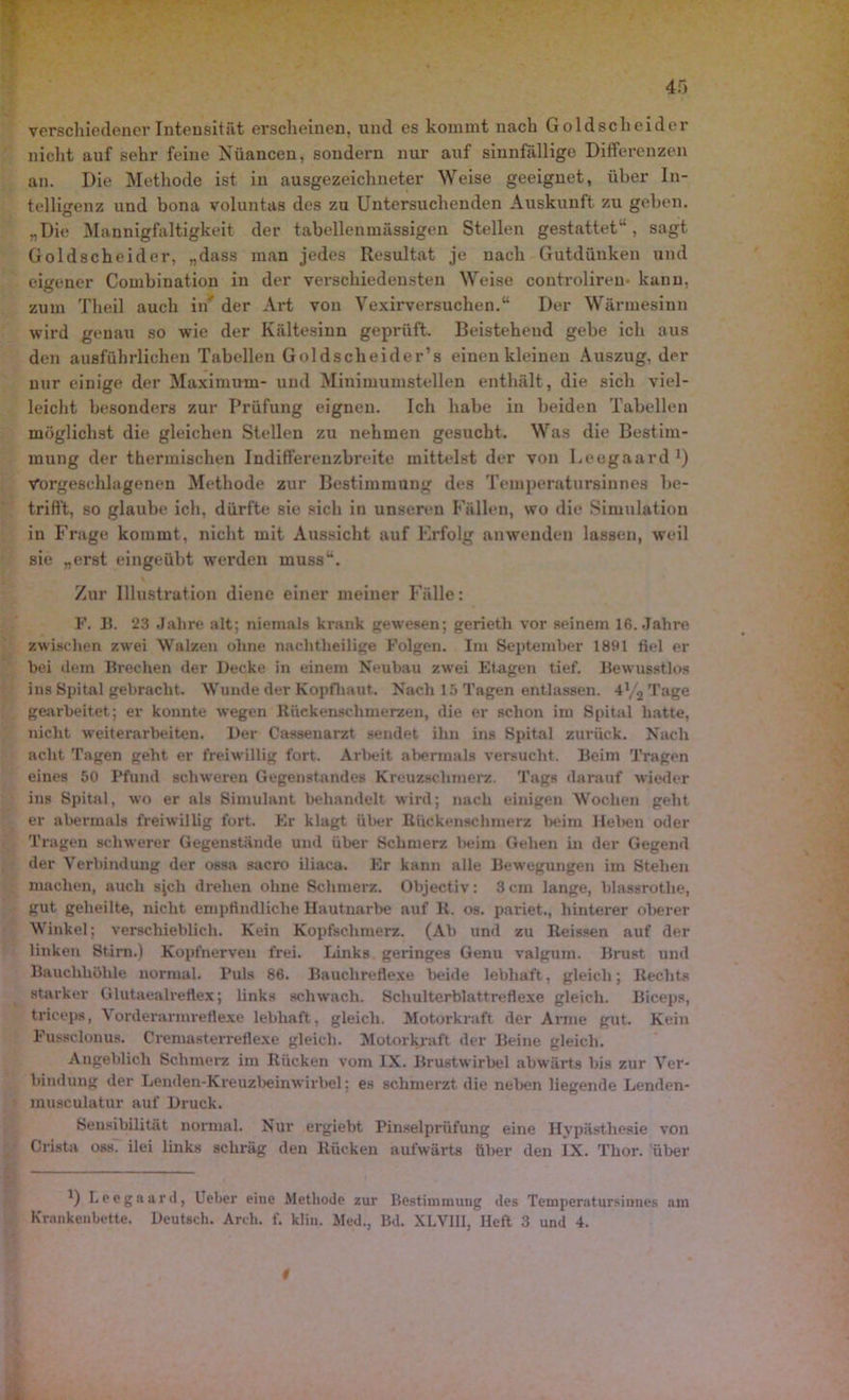 verschiedener Intensität erscheinen, und es kommt nach Goldscheider nicht auf sehr feine Nuancen, sondern nur auf sinnfällige Differenzen an. Die Methode ist in ausgezeichneter Weise geeignet, über In- telligenz und bona voluntas des zu Untersuchenden Auskunft zu geben. „Die Mannigfaltigkeit der tabellenmässigen Stellen gestattet“, sagt Goldscheider, „dass man jedes Resultat je nach Gutdünken und eigener Combination in der verschiedensten Weise controliren- kann, zum Theil auch in' der Art von Vexirversuchen.“ Der Wärmesinn wird genau so wie der Kältesinn geprüft. Beistehend gebe ich aus den ausführlichen Tabellen Goldscheider’s einen kleinen Auszug, der nur einige der Maximum- und Minimumstellen enthält, die sich viel- leicht besonders zur Prüfung eignen. Ich habe in beiden Tabellen möglichst die gleichen Stellen zu nehmen gesucht. Was die Bestim- mung der thermischen Indifferenzbreite mittelst der von Leogaard1) Vorgeschlagenen Methode zur Bestimmung des Temperatursinnes be- trifft, so glaube ich, dürfte sie sich in unseren Fällen, wo die Simulation in Frage kommt, nicht mit Aussicht auf Krfolg anwenden lassen, weil sie „erst eingeübt werden muss“. Zur Illustration diene einer meiner Fälle: F. B. 23 Jahre alt; niemals krank gewesen; gerietli vor seinem 16. Jahre zwischen zwei Walzen ohne nachtheilige Folgen. Im September 1891 fiel er bei dem Brechen der Decke in einem Neubau zwei Etagen tief. Bewusstlos ins Spital gebracht. Wunde der Kopfhaut. Nach 15 Tagen entlassen. 4% Tage gearbeitet; er konnte wegen Riickenschmerzen, die er schon im Spital hatte, nicht Weiterarbeiten. Der Cassenarzt sendet ihn ins Spital zurück. Nach acht Tagen geht er freiwillig fort. Arbeit abermals versucht. Beim Tragen eines 50 Pfund schweren Gegenstandes Kreuzschmerz. Tags darauf wieder ins Spital, wo er als Simulant behandelt wird; nach einigen Wochen geht er abermals freiwillig fort. Er klagt über Bückenachmerz beim Heben oder Tragen schwerer Gegenstände und über Schmerz beim Gehen in der Gegend der Verbindung der ossa sacro iliaca. Er kann alle Bewegungen im Stehen machen, auch sjch drehen ohne Schmerz. Objectiv: 3 cm lange, blassrothe, gut geheilte, nicht empfindliche Hautnarbe auf R. os. pariet., hinterer oberer Winkel; verschieblich. Kein Kopfschmerz. (Ab und zu Reissen auf der linken Stirn.) Kopfnerven frei. Links geringes Genu valgura. Brust und Bauchhöhle normal. Puls 86. Bauchreflexe beide lebhaft, gleich; Rechts starker Glutaealreflex; links schwach. Schulterblattreflexe gleich. Biceps, triceps, Vorderarmreflexe lebhaft , gleich. Motorkraft der Arme gut. Kein Fussclonus. Cremasterreflexe gleich. Motorkraft der Beine gleich. Angeblich Schmerz im Rücken vom IX. Brustwirbel abwärts bis zur Ver- bindung der Lenden-Kreuzbeinwirbel; es schmerzt die neben liegende Lenden- musculatur auf Druck. Sensibilität normal. Nur ergiebt Pinselprüfung eine Hypästhesie von Crista oss. ilei links schräg den Rücken aufwärts über den IX. Thor, über D Leegaard, lieber eine Methode zur Bestimmung des Temperatursiimes am Krankenbette. Deutsch. Arch. f. klin. Med., Bd. XLVJII, Heft 3 und 4.