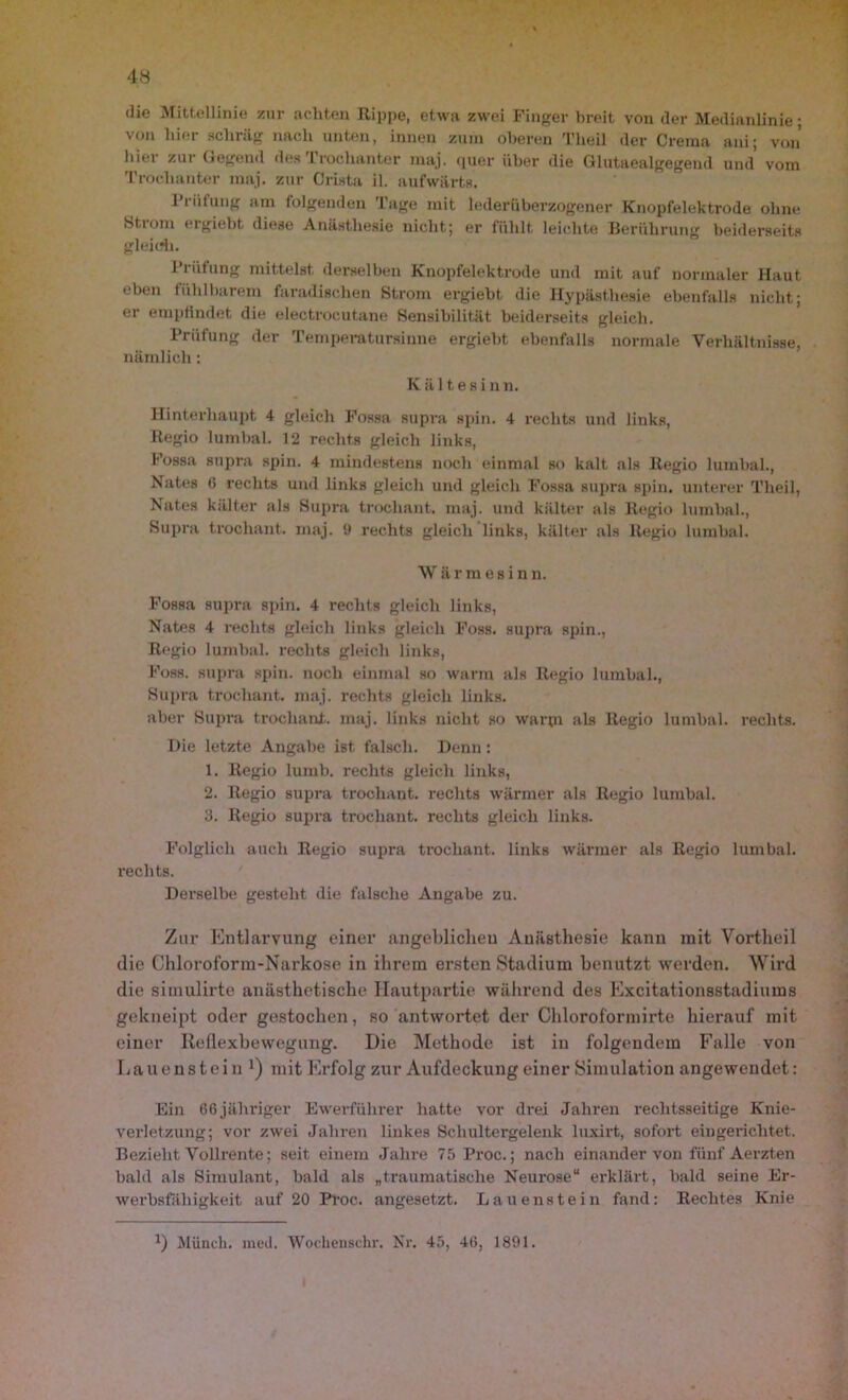 die Mittellinie zur achten Rippe, etwa zwei Finger breit von der Medianlinie; von hier schräg nach unten, innen zum oberen Theil der Crema ani; von liiei zui Gegend des I rochanter maj. quer über die Glutaealgegend und vom Trochanter maj. znr Crista il. aufwärts. Prüfung am folgenden Tage mit lederüberzogener Knopfelektrode ohne Stioni eigiebt, diese Anästhesie nicht; er fühlt leichte Berührung beiderseits gleich. Prüfung mittelst derselben Knopfelektrode und mit auf normaler Haut eben fühlbarem faradischen Strom ergiebt die Hypästhesie ebenfalls nicht; er empfindet die electrocutane Sensibilität beiderseits gleich. Prüfung der Temperatursinne ergiebt ebenfalls normale Verhältnisse, nämlich : Kältesin n. Hinterhaupt 4 gleich Fossa supra spin. 4 rechts und links, Regio lumbal. 12 rechts gleich links, Fossa supra spin. 4 mindestens noch einmal so kalt als Regio lumbal., Nates 6 rechts und links gleich und gleich Fossa supra spin. unterer Theil, Nates kälter als Supra trochant. maj. und kälter als Regio lumbal., Supra trochant. maj. 9 rechts gleich links, kälter als Regio lumbal. Wärmesin n. Fossa supra spin. 4 rechts gleich links, Nates 4 rechts gleich links gleich Foss. supra spin., Regio lumbal, rechts gleich links, Foss. supra spin. noch einmal so warm als Regio lumbal., Supra trochant. maj. rechts gleich links. aber Supra trochant. maj. links nicht so warm als Regio lumbal, rechts. Die letzte Angabe ist falsch. Denn: 1. Regio lumb. rechts gleich links, 2. Regio supra trochant. rechts wärmer als Regio lumbal. 3. Regio supra trochant. rechts gleich links. Folglich auch Regio supra trochant. links wärmer als Regio lumbal, rechts. Derselbe gesteht die falsche Angabe zu. Zur Entlarvung einer angeblichen Anästhesie kann mit Vortheil die Chloroform-Narkose in ihrem ersten Stadium benutzt werden. Wird die simulirte anästhetische Hautpartie während des Excitationsstadiums gekneipt oder gestochen, so antwortet der Chloroformirte hierauf mit einer Reflexbewegung. Die Methode ist in folgendem Falle von Lauenstein !) mit Erfolg zur Aufdeckung einer Simulation angewendet: Ein 66 jähriger Ewerführer hatte vor drei Jahren rechtsseitige Knie- verletzung; vor zwei Jahren linkes Schultergelenk luxirt, sofort eingerichtet. Bezieht Vollrente; seit einem Jahre 75 Proc.; nach einander von fünf Aerzten bald als Simulant, bald als „traumatische Neurose“ erklärt, bald seine Er- werbsfähigkeit auf 20 Proc. angesetzt. Lauenstein fand: Rechtes Knie D Münch, med. Wochensehr. Nr. 45, 46, 1891.