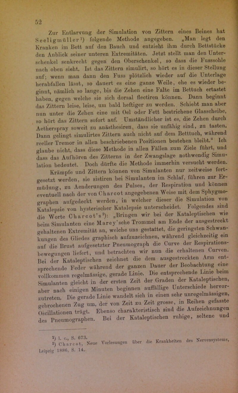 Zur Entlarvung der Simulation von Zittern eines Beines hat Seeligmiiller1) folgende Methode angegeben. „Man legt den Kranken im Bett auf den Bauch und entzieht ihm durch Bettstücke den Anblick seiner unteren Extremitäten. Jetzt stellt man den Unter- schenkel senkrecht gegen den Oberschenkel, so dass die Fusssohle nach oben sieht. Ist das Zittern simulirt, so hört es in dieser Stellung auf; wenn man dann den Fuss plötzlich wieder auf die Unterlage herabfallen lässt, so dauert es eine ganze Weile, ehe es wieder be- ginnt, nämlich so lange, bis die Zehen eine Falte im Bettuch ertastet haben, gegen welche sie sich dorsal flectiren können. Dann beginnt das Zittern leise, leise, um bald heftiger zu werden. Schiebt man aber nun unter die Zehen eine mit Oel oder Fett bestrichene Glasscheibe, so hört das Zittern sofort auf. Umständlicher ist es, die Zehen durch Aetlierspray soweit zu anästhesiren, dass sie unfähig sind, zu tasten. Dann gelingt simulirtes Zittern auch nicht auf dem Betttuch, während reeller Tremor in allen beschriebenen Positionen bestehen bleibt.“ Ich glaube nicht, dass diese Methode in allen Fällen zum Ziele führt, und dass das Aufhören des Zitterns in der Zwangslage nothwendig Simu- lation bedeutet. Doch dürfte die Methode immerhin versucht werden. Krämpfe und Zittern können von Simulanten nur zeitweise fort- gesetzt werden, sie sistiren bei Simulanten im Schlaf, führen zur Er- müdung, zu Aenderungen des Pulses, der Respiration und können eventuell nach der von Charcot angegebenen Weise mit dem Sphygmo- graphen aufgedeckt werden, in welcher dieser die Simulation von Katalepsie von hysterischer Katalepsie unterscheidet. Folgendes sind die Worte Charcot’s2): „Bringen wir bei der Kataleptischcn wie beim Simulanten eine Marey’sche Trommel am Ende der ausgestreckt gehaltenen Extremität an, welche uns gestattet, die geringsten Schwan- kungen des Gliedes graphisch aufzuzeichnen, während gleichzeitig ein auf die Brust aufgesetzter Pneumograph die Curve der Respirations- bewegungen liefert, und betrachten wir nun die erhaltenen Curven. Bei der Kataleptischcn zeichnet die dem ausgestreckten Arm ent- sprechende Feder während der ganzen Dauer der Beobachtung eine vollkommen regelmässige, gerade Linie. Die entsprechende Linie beim Simulanten gleicht in der ersten Zeit der Graden der Kataleptischen, aber nach einigen Minuten beginnen auffällige Unterschiede hervor- zutreten. Die gerade Linie wandelt sich in einen sehr unregelmassigen, gebrochenen Zug um, der von Zeit zu Zeit grosse in Reihen gefasste Oscillationen trägt. Ebenso charakteristisch sind die Aufzeichnungen des Pneumographen. Bei der Kataleptischen ruhige, seltene und 2) Cänr^'ot^Neue Vorlesungen über die Krankheiten des Nervensystems, Leipzig 1886, S. Id.