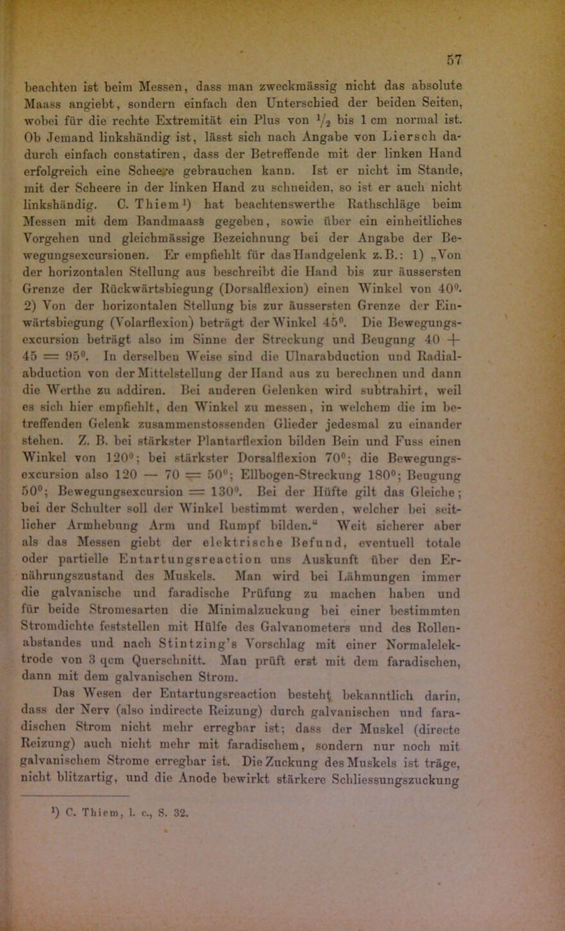 beachten ist beim Messen, dass man zweckmässig nicht das absolute Maass angiebt, sondern einfach den Unterschied der beiden Seiten, wobei für die rechte Extremität ein Plus von 1/i bis 1 cm normal ist. Ob Jemand linkshändig ist, lässt sich nach Angabe von Liersch da- durch einfach constatiren, dass der Betreffende mit der linken Hand erfolgreich eine Scheere gebrauchen kann. Ist er nicht im Stande, mit der Scheere in der linken Hand zu schneiden, so ist er auch nicht linkshändig. C. Thiem1) hat beachtenswerthe Rathschläge beim Messen mit dem BandmaasS gegeben, sowie über ein einheitliches Vorgehen und gleicbmässige Bezeichnung bei der Angabe der Be- wegungsexcursionen. Er empfiehlt für das Handgelenk z. B.: 1) „Von der horizontalen Stellung aus beschreibt die Hand bis zur äussersten Grenze der Rückwärtsbiegung (Dorsalflexion) einen Winkel von 400* 2) Von der horizontalen Stellung bis zur äussersten Grenze der Ein- wärtsbiegung (Volarflexion) beträgt der Winkel 45°. Die Bewegungs- excursion beträgt also im Sinne der Streckung und Beugung 40 -f 45 = 95°. In derselben Weise sind die Ulnarabduction und Radial- abduction von der Mittelstellung der Hand aus zu berechnen und dann die Werthe zu addiren. Bei anderen Gelenken wird subtrahirt , weil es sich hier empfiehlt, den Winkel zu messen, in welchem die im be- treffenden Gelenk zusammenstossenden Glieder jedesmal zu einander stehen. Z. B. bei stärkster Plantarflexion bilden Bein und Fuss einen Winkel von 120°; bei stärkster Dorsalflexion 70°; die Bewegungs- excursion also 120 — 70 = 50°; Ellbogen-Streckung 180°; Beugung 50°; Bewegungsexcursion = 130u. Bei der Hüfte gilt das Gleiche; bei der Schulter soll der Winkel bestimmt werden, welcher bei seit- licher Armhebung Arm und Rumpf bilden.“ Weit sicherer aber als das Messen giebt der elektrische Befund, eventuell totale oder partielle Entartungsreaction uns Auskunft über den Er- nährungszustand des Muskels. Man wird bei Lähmungen immer die galvanische und faradische Prüfung zu machen haben und für beide Stromesarten die Minimalzuckung bei einer bestimmten Stromdichte feststellen mit Hülfe des Galvanometers und des Rollen- abstandes und nach Stintzing’s Vorschlag mit einer Normalelek- trode von 3 qcm Querschnitt. Man prüft erst mit dem faradischen, dann mit dem galvanischen Strom. Das Wesen der Entartungsreaction besteht bekanntlich darin, dass der Nerv (also indirecte Reizung) durch galvanischen und fara- dischen Strom nicht mehr erregbar ist; dass der Muskel (directe Reizung) auch nicht mehr mit faradischem, sondern nur noch mit galvanischem Strome erregbar ist. Die Zuckung des Muskels ist träge, nicht blitzartig, und die Anode bewirkt stärkere Schliessung3zuckung ]) C. Thiem, 1. c., S. 32.