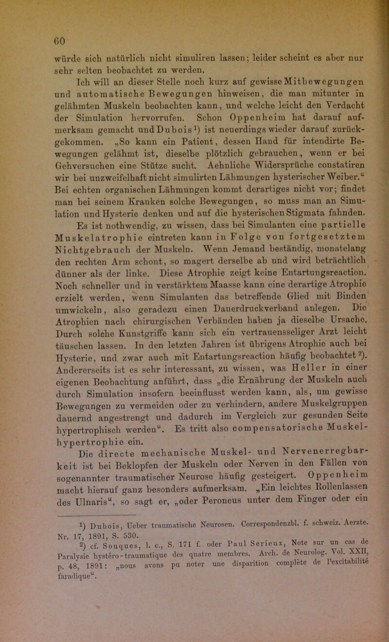 würde sieb natürlich nicht simuliren lassen; leider scheint es aber nur sehr selten beobachtet zu werden. Ich will an dieser Stelle noch kurz auf gewisse Mitbewegungen und automatische Bewegungen hinweisen, die man mitunter in gelähmten Muskeln beobachten kann, und welche leicht den Verdacht der Simulation hervorrufen. Schon Oppenheim hat darauf auf- merksam gemacht undDubois1) ist neuerdings wieder darauf zurück- gekommen. „So kann ein Patient, dessen Iland für intendirte Be- wegungen gelähmt ist, dieselbe plötzlich gebrauchen, wenn er bei Gehversuchen eine Stütze sucht. Aehnliche Widersprüche constatiren wir hei unzweifelhaft nicht simulirten Lähmungen hysterischer Weiher.“ Bei echten organischen Lähmungen kommt derartiges nicht vor; findet man hei seinem Kranken solche Bewegungen, so muss man an Simu- lation und Hysterie denken und auf die hysterischen Stigmata fahnden. Es ist nothwendig, zu wissen, dass hei Simulanten eine partielle Muskelatrophie eintreten kann in Folge von fortgesetztem Nichtgehrauch der Muskeln. Wenn Jemand beständig, monatelang den rechten Arm schont, so magert derselbe ah und wird beträchtlich dünner als der linke. Diese Atrophie zeigt keine Entartungsreaction. Noch schneller und in verstärktem Maasse kann eine derartige Atrophie erzielt werden, wenn Simulanten das betreffende Glied mit Binden umwickeln, also geradezu einen Dauerdruckverband anlegen. Die Atrophien nach chirurgischen Verbänden haben ja dieselbe Ursache. Durch solche Kunstgriffe kann sich ein vertrauensseliger Arzt leicht täuschen lassen. In den letzten Jahren ist übrigens Atrophie auch hei Hysterie, und zwar auch mit Entartungsreaction häufig beobachtet2). Andererseits ist es sehr interessant, zu wissen, was Heller in einer eigenen Beobachtung anführt, dass „die Ernährung der Muskeln auch durch Simulation insofern beeinflusst werden kann, als, um gewisse Bewegungen zu vermeiden oder zu verhindern, andere Muskelgiuppen dauernd angestrengt und dadurch im Vergleich zur gesunden Seite hypertrophisch werden“. Es tritt also compensatorische Muskel- hypertrophie ein. Die directe mechanische Muskel- und Nervenerregbar- keit ist hei Beklopfen der Muskeln oder Nerven in den Fällen von sogenannter traumatischer Neurose häufig gesteigert. Oppenheim macht hierauf ganz besonders aufmerksam. „Ein leichtes Rollenlassen des Ulnaris“, so sagt er, „oder Peroneus unter dem Finger oder ein 1) Pubois, Ueber traumatische Neurosen. Correspondenzbl. f. Schweiz. Acrzte. Nr. 17, 1891, S. 530. 2) cf. Souques, 1. c., S. 171 f. oder Paul Serieux, Note sur un cas de Paralysie liystSro - traumatique des quatre membres. Arch. de Neurolog. Vol. XXII, p. 48, 1891: „nous avons pu noter une disparition complete de l’escitabihte faradique“.