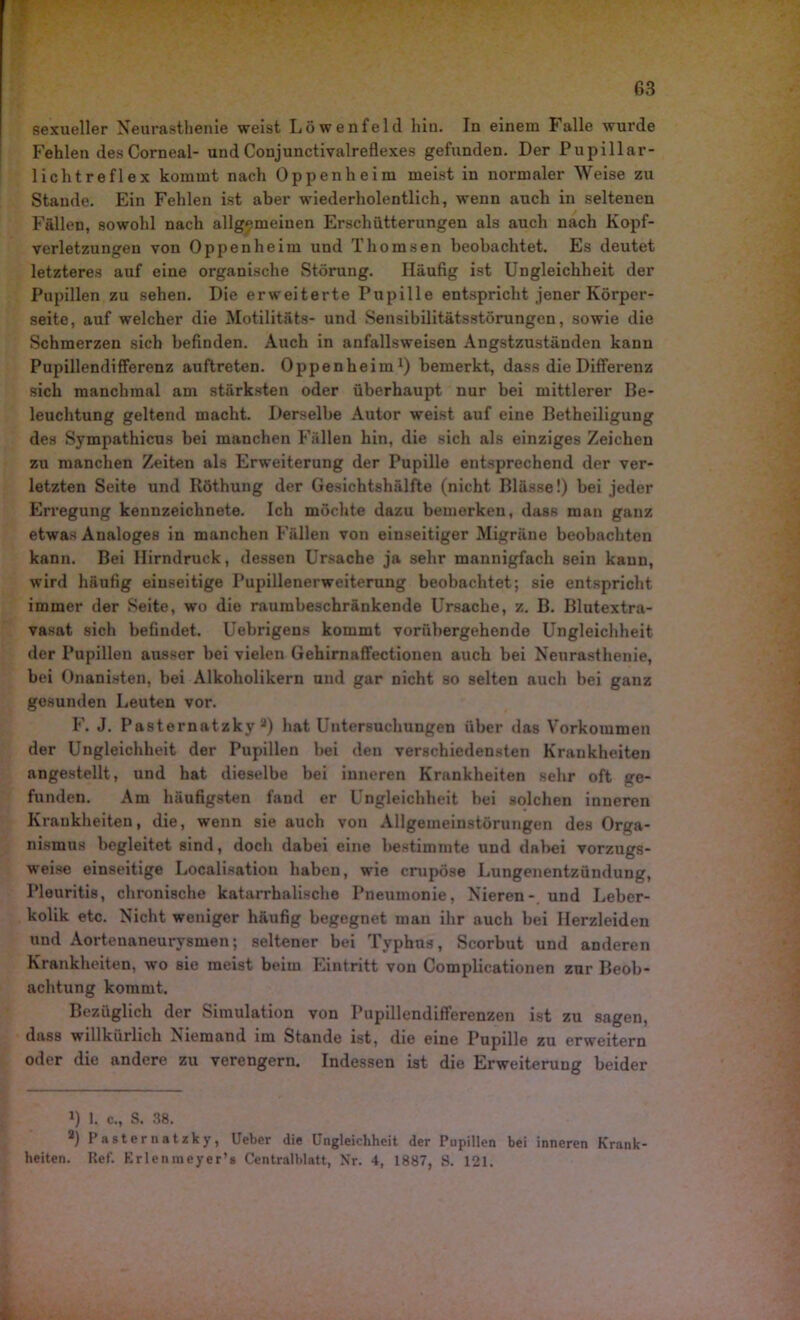 Fehlen desCorneal- und Conjunctivalreflexes gefunden. Der Pupillar- licht refl ex kommt nach Oppenheim meist in normaler Weise zu Staude. Ein Fehlen ist aber wiederholentlich, wenn auch in seltenen Fällen, sowohl nach allgemeinen Erschütterungen als auch nach Kopf- verletzungen von Oppenheim und Thomsen beobachtet. Es deutet letzteres auf eine organische Störung. Häufig ist Ungleichheit der Pupillen zu sehen. Die erweiterte Pupille entspricht jener Körper- seite, auf welcher die Motilitäts- und Sensibilitätsstörungen, sowie die Schmerzen sich befinden. Auch in anfallsweisen Angstzuständen kann Pupillendifferenz auftreten. Oppenheim1) bemerkt, dass die Differenz sich manchmal am stärksten oder überhaupt nur bei mittlerer Be- leuchtung geltend macht. Derselbe Autor weist auf eine Betheiligung des Sympathicus bei manchen Fällen hin, die sich als einziges Zeichen zu manchen Zeiten als Erweiterung der Pupille entsprechend der ver- letzten Seite und Röthung der Gesichtshälfte (nicht Blässe!) bei jeder Erregung kennzeichnete. Ich möchte dazu bemerken, dass man ganz etwas Analoges in manchen Fällen von einseitiger Migräne beobachten kann. Bei Hirndruck, dessen Ursache ja sehr mannigfach sein kann, wird häufig einseitige Pupillenerweiterung beobachtet; sie entspricht immer der Seite, wo die raumbeschränkende Ursache, z. B. Blutextra- vasat sich befindet. Uebrigens kommt vorübergehende Ungleichheit der Pupillen ausser bei vielen Gehirnaffectionen auch bei Neurasthenie, bei Onanisten, bei Alkoholikern und gar Dicht so selten auch bei ganz gesunden Leuten vor. F. J. Pasternatzky a) hat Untersuchungen über das Vorkommen der Ungleichheit der Pupillen bei den verschiedensten Krankheiten angestellt, und hat dieselbe bei inneren Krankheiten sehr oft ge- funden. Am häufigsten fand er Ungleichheit bei solchen inneren Krankheiten, die, wenn sie auch von Allgemeinstörungen des Orga- nismus begleitet sind, doch dabei eine bestimmte und dabei vorzugs- weise einseitige Localisation haben, wie crupöse Lungenentzündung, Pleuritis, chronische katarrhalische Pneumonie, Nieren- und Leber- kolik etc. Nicht weniger häufig begegnet man ihr auch bei Herzleiden und Aortenaneurysmen; seltener bei Typhus, Scorbut und anderen Krankheiten, wo sie meist beim Eintritt von Complicationen zur Beob- achtung kommt. Bezüglich der Simulation von Pupillendifferenzen ist zu sagen, dass willkürlich Niemand im Stande ist, die eine Pupille zu erweitern oder die andere zu verengern. Indessen ist die Erweiterung beider J) 1. c., S. 38. *) Pasternatzky, lieber die Ungleichheit der Pupillen bei inneren Krank- heiten. Ref. Erlenmeyer’s Centralblatt, Nr. 4, 1887, S. 121.