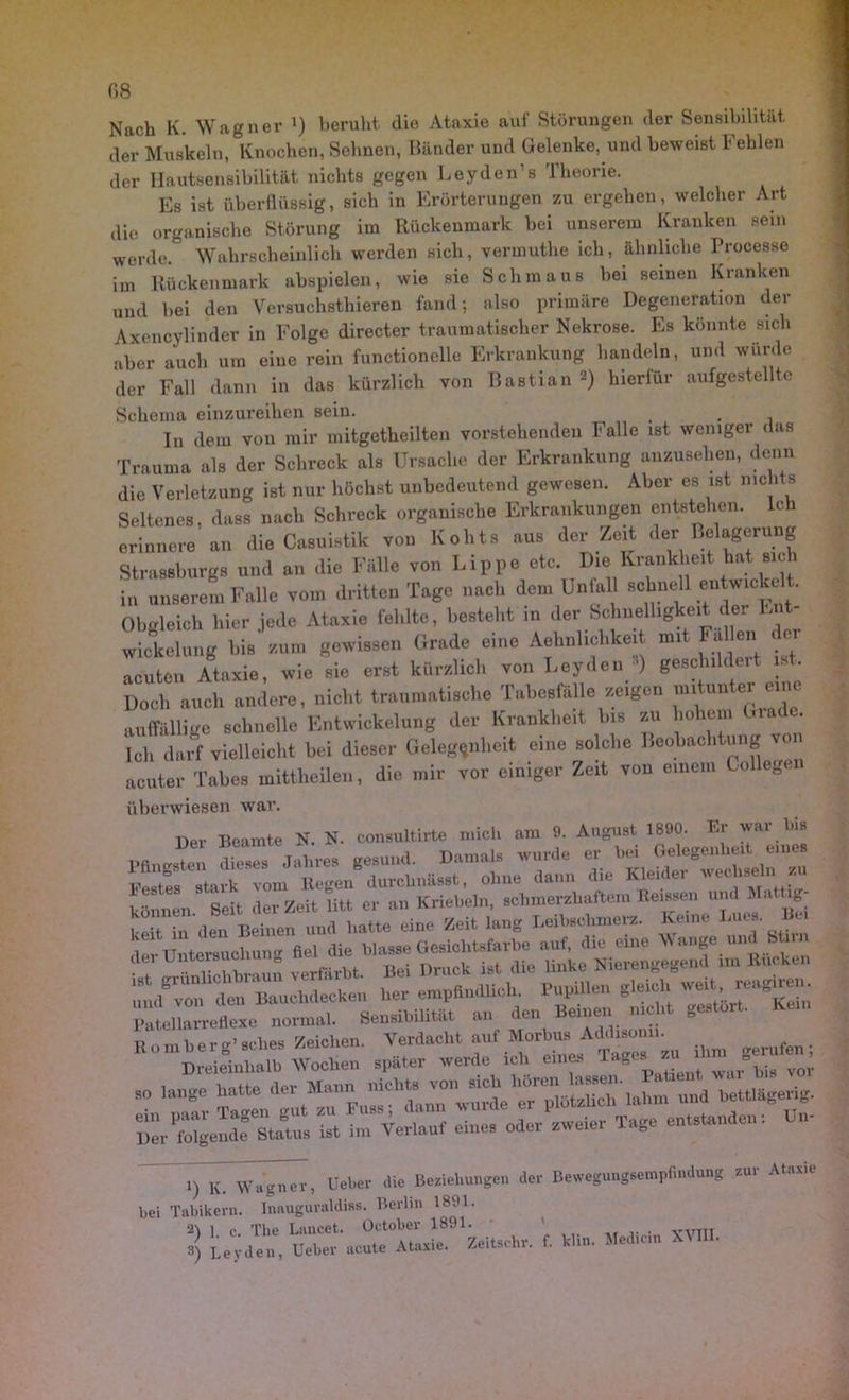 Nach K. Wagner l * 3) beruht die Ataxie auf Störungen der Sensibilität der Muskeln, Knochen, Sehnen, Bänder und Gelenke, und beweist Fehlen der Hautsensibilität nichts gegen Leyden1 s Theorie. Es ist überflüssig, sich in Erörterungen zu ergehen, welcher Art die organische Störung im Rückenmark bei unserem Kranken sein werde Wahrscheinlich werden sich, vermuthe ich, ähnliche Processe im Rückenmark ahspielen, wie sie Schmaus bei seinen Kranken und bei den Yersuchsthieren fand; also primäre Degeneration der Axencylinder in Folge directer traumatischer Nekrose. Es konnte sich aber auch um eine rein functioneile Erkrankung handeln, und würde der Fall dann in das kürzlich von Bastian -) hierfür aufgestellte Schema einzureihen sein. . , . , In dem von mir mitgetheilten vorstehenden Falle ist weniger das Trauma als der Schreck als Ursache der Erkrankung anzusehen, denn die Verletzung ist nur höchst unbedeutend gewesen. Aber es ist nichts Seltenes, dass nach Schreck organische Erkrankungen entstehen. Ich erinnere an die Casuistik von Kohts aus der Zeit der Belagerung Strassburgs und an die Fälle von Lippe etc. Die Krankheit hat sich in unserem Falle vom dritten Tage nach dem Unfall schnell entwic ce . Obgleich hier jede Ataxie fehlte, besteht in der Schnelligkeit der En - Wickelung bis zum gewissen Grade eine Ähnlichkeit mit Fallen - acuten Ataxie, wie sie erst kürzlich von Leyden •’) geschildert ist. Doch auch andere, nicht traumatische Tabesfälle zeigen mitunter eine auffällige schnelle Entwickelung der Krankheit bis zu hohem Gia . Ich darf vielleicht bei dieser Gelegenheit eine solche Beobachtung io acuter Tabes mittheilen, die mir vor einiger Zeit von einem Collegen überwiesen war. Der Beamte N. N. consultirte mich am 9. August 1890. Er wai bis Pfingsten dieses Jahres gesund. Damals wurde ” Festes stark vom Kegen durchnässt, ohne dann die Kleidei wechseln z • lange hatte „er Mann nicht, von - i) K. Wagner, Ueber die Beziehungen der Bewegungsempfindung zur Ataxie bei Tabikern. Inauguraldiss. Berlin 1891. 21 l r The Lancet. October 1891. ’ „,_TT 3) Leyden, Ueber acute Ataxie. Zeitsehr. f. klin. Med,ein XU •