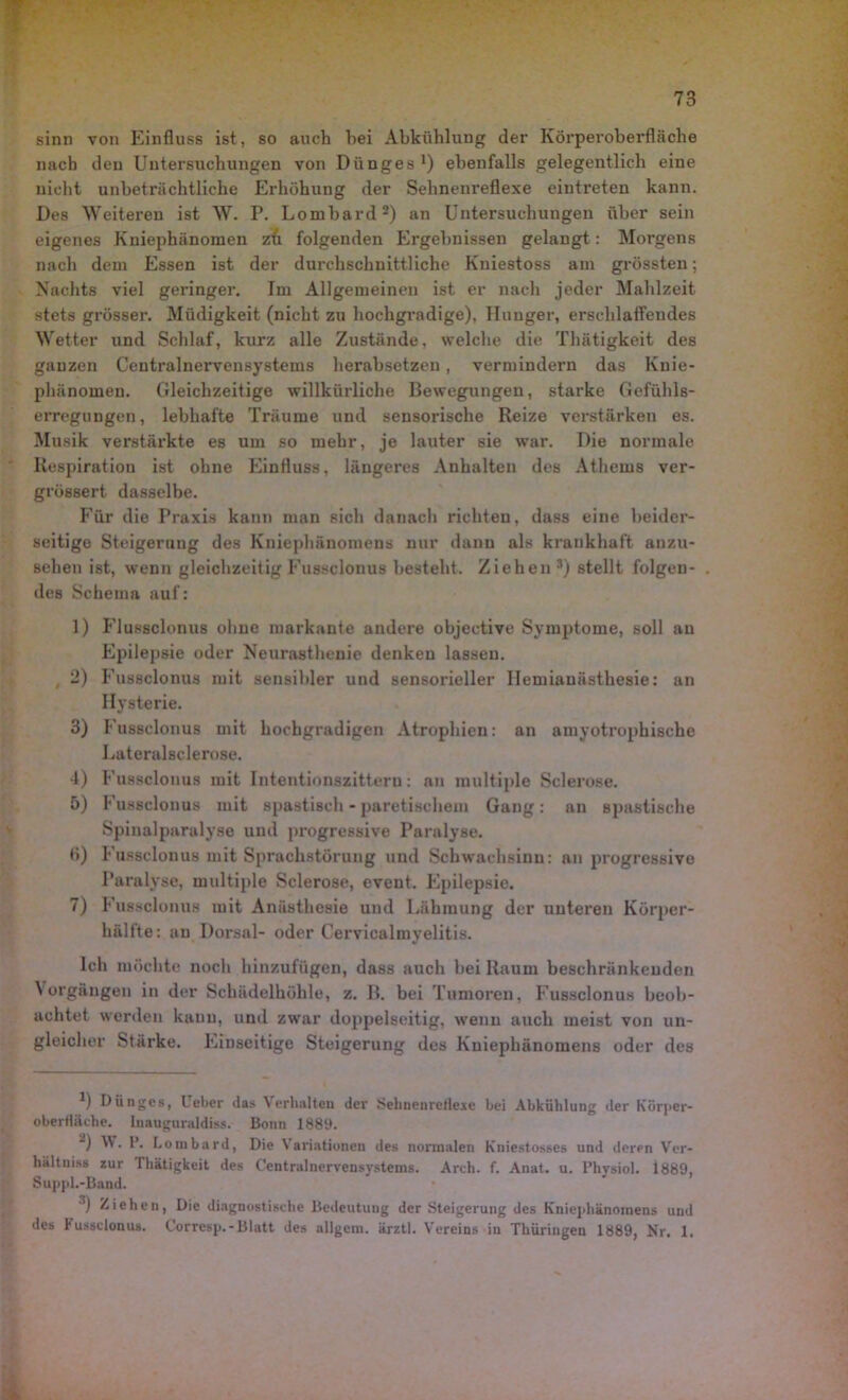 sinn von Einfluss ist, so auch hei Abkühlung der Körperoberfläche nach den Untersuchungen von Diinges1) ebenfalls gelegentlich eine nicht unbeträchtliche Erhöhung der Sehnenreflexe eintreten kann. Des Weiteren ist W. P. Lombard2 3) an Untersuchungen über sein eigenes Kniephänomen zu folgenden Ergebnissen gelangt: Morgens nach dem Essen ist der durchschnittliche Kniestoss am grössten; Nachts viel geringer. Im Allgemeinen ist er nach jeder Mahlzeit stets grösser. Müdigkeit (nicht zu hochgradige), Hunger, erschlaffendes Wetter und Schlaf, kurz alle Zustände, welche die Thätigkeit des ganzen Centralnervensystems herabsetzen, vermindern das Kuie- phänomeu. Gleichzeitige willkürliche Bewegungen, starke Gefühls- erregungen, lebhafte Träume und sensorische Reize verstärken es. Musik verstärkte es um so mehr, je lauter sie war. Die normale Respiration ist ohne Einfluss, längeres Anhalten des Athems ver- grössert dasselbe. Für die Praxis kann man sich danach richten, dass eine beider- seitige Steigerung des Kniephänomens nur dann als krankhaft anzu- sehen ist, wenn gleichzeitig Fussclonus besteht. Ziehen r) stellt folgen- des Schema auf: 1) Flussclonus ohne markante andere objective Symptome, soll au Epilepsie oder Neurasthenie denken lassen. 2) Fussclonus mit sensibler und sensorieller Ilemiauästhesie: an Hysterie. 3) Fussclonus mit hochgradigen Atrophien: an amyotrophische Lateralsclerose. 4) Fussclonus mit Intentionszittern: an multiple Sclerose. 5) Fussclonus mit spastisch - paretischein Gang: an spastische Spinalparalyse und progressive Paralyse. <i) Fussclonus mit Sprachstörung und Schwachsinn: an progressive Paralyse, multiple Sclerose, event. Epilepsie. 7) Fussclonus mit Anästhesie und Lähmung der unteren Körper- hälfte: au Dorsal- oder Cervicalmyelitis. Ich möchte noch hinzufügen, dass auch hei Raum beschränkenden \ orgäugen in der Schädelhöhle, z. II. bei Tumoren, Fussclonus beob- achtet werden kann, und zwar doppelseitig, wenn auch meist von un- gleicher Stärke. Einseitige Steigerung des Kniephänomens oder des 1) Dünge», Uebcr das Verhalten dev Sehnenrefleje bei Abkühlung der Kürper- oberttäche. Inauguraldiss. Bonn 1889. *) W. 1’. Lombard, Die Variationen des normalen Kniestosses und derpn Ver- hältnis» zur Thätigkeit des Centralnervensystems. Arch. f. Anat. u. l’hysiol. 1889, Suppl.-Band. 3) Ziehen, Die diagnostische Bedeutung der Steigerung des Kniephänomens und des lusgclonus. Corresp.-Blatt des allgera. ärztl. Vereins in Thüringen 1889, Nr. 1.
