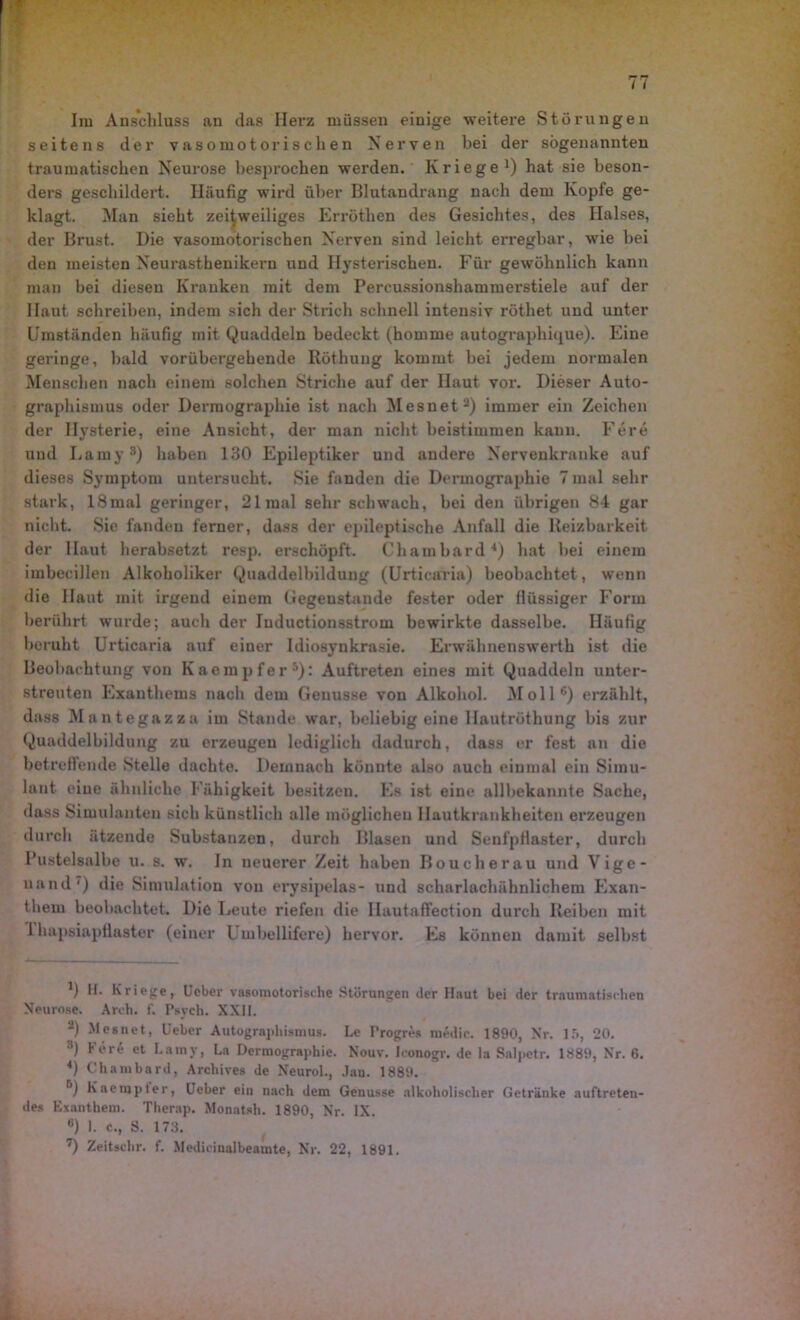 Ira Anschluss an das Herz müssen einige weitere Störungen seitens der vasomotorischen Nerven bei der sogenannten traumatischen Neurose besprochen werden. Kriege1) hat sie beson- ders geschildert. Häufig wird über Blutandrang nach dem Kopfe ge- klagt. Man sieht zeitweiliges Erröthen des Gesichtes, des Halses, der Brust. Die vasomotorischen Nerven sind leicht erregbar, wie bei den meisten Neurasthenikern und Hysterischen. Für gewöhnlich kann man bei diesen Kranken mit dem Percussionshammerstiele auf der Haut schreiben, indem sich der Strich schnell intensiv röthet und unter Umständen häufig mit Quaddeln bedeckt (homme autographique). Eine geringe, bald vorübergehende Röthung kommt bei jedem normalen Menschen nach einem solchen Striche auf der Haut vor. Dieser Auto- graphismus oder Derraographie ist nach Mesnet2) immer ein Zeichen der Hysterie, eine Ansicht, der man nicht beistimmen kann. Fere und Lamy3) haben 130 Epileptiker und andere Nervenkranke auf dieses Symptom untersucht. Sie fanden die Dermographie 7mal sehr stark, lSmal geringer, 21 mal sehr schwach, bei den übrigen 84 gar nicht. Sie fanden ferner, dass der epileptische Anfall die Reizbarkeit der Haut herabsetzt resp. erschöpft. Chambard4) hat bei einem imbecillen Alkoholiker Quaddelbilduug (Urticaria) beobachtet , wenn die Haut mit irgend einem Gegenstände fester oder flüssiger Form berührt wurde; auch der Iuductionsstrom bewirkte dasselbe. Häufig beruht Urticaria auf einer Idiosynkrasie. Erwälmenswertk ist die Beobachtung von Kaempfer5): Auftreten eines mit Quaddeln unter- streuten Exanthems nach dem Genüsse von Alkohol. Moll6) erzählt, dass Mantegazza im Stande war, beliebig eine Hautröthung bis zur Quaddelbildung zu erzeugen lediglich dadurch, dass er fest an die betreffende Stelle dachte. Demnach könnte also auch einmal ein Simu- lant eine ähnliche Fähigkeit besitzen. Es ist eine allbekannte Sache, dass Simulanten sich künstlich alle möglichen Hautkrankheiten erzeugen durch ätzende Substanzen, durch Blasen und Senfpflaster, durch Pustelsalbe u. s. w. In neuerer Zeit haben Boucherau und Vige- uand7) die Simulation von erysipelas- und scharlachähnlichem Exan- them beobachtet. Die Leute riefen die Ilautaffection durch Reiben mit 1 hapsiapflaster (einer l mbellifere) hervor. Es können damit selbst *) If. Kriege, Ucber vasomotorische Störungen der Haut bei der traumatischen Neurose. Arch. f. Psych. XXII. 2) Mesnet, Ueber Autogrni>hismus. Le Progres medic. 1890, Nr. 15, 20. 3) ^ er^ et kain v, La Dermographie. Nouv. Iconogr. de la Salpetr. 1889, Nr. 6. 4) Chambard, Archives de Neurol., Jan. 1889. Kaempter, Ueber ein nach dem Genüsse alkoholischer Getränke auftreten- des Exanthem. Therap. Monatsh. 1890, Nr. IX. °) I. c., S. 173.