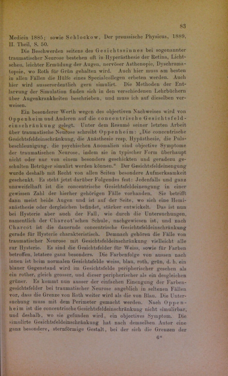 Medicin 1885; sowie Schlockow, Der preussische Physicus, 1889, II. Theil, S. 50. Die Beschwerden seitens des Gesichtssinnes bei sogenannter traumatischer Neurose bestehen oft iu Hyperästhesie der Retina, Licht- scheu, leichter Ermüdung der Augen, nervöser Asthenopie, Dyschroma- topsie, wo Roth für Grün gehalten wird. Auch hier muss am besten iu allen Fallen die Hülfe eines Specialcollegen erbeten werden. Auch hier wird ausserordentlich gern simulirt. Die Methoden der Ent- larvung der Simulation finden sich in den verschiedenen Lehrbüchern über Augenkrankheiten beschrieben, und muss ich auf dieselben ver- weisen. Ein besonderer Werth wegen des objectiven Nachweises wird von Oppenheim und Anderen auf die conce nt rische Gesichtsfeld- einschränkung gelegt. Unter dem Resume seiner letzten Arbeit über traumatische Neurose schreibt Oppenheim: „Die concentrische Gesichtsfeldeinschränkung, die Anästhesie resp. Hyp&sthesie, die Puls- beschleunigung, die psychischen Anomalien sind objective Symptome der traumatischen Neurose, indem sie in typischer Form überhaupt nicht oder nur von einem besonders geschickten und geradezu ge- schulten Betrüger simulirt werden können.“ Der Gesichtsfeldeinengung wTurde deshalb mit Recht von allen Seiten besondere Aufmerksamkeit geschenkt. Es steht jetzt darüber Folgendes fest: Jedenfalls und ganz unzweifelhaft ist die concentrische Gesichtsfeldeiuengung iu einer gewissen Zahl der hierher gehörigen Fälle vorhanden. Sie betrifft dann meist beide Augen und ist auf der Seite, wo sich eine Ilemi- anästhesie oder dergleichen befindet, stärker entwickelt. Das ist nun bei Hysterie aber auch der Fall, wie durch die Untersuchungen, namentlich der Charcot’schen Schule, nachgewiesen ist, und nach Charcot ist die dauernde concentrische Gesichtsfeldeinschränkung gerade für Hysterie charakteristisch. Demnach gehören die Fälle von traumatischer Neurose mit Gesichtsfeldeinschränkung vielleicht alle zur Hysterie. Es sind die Gesichtsfelder für Weiss, sowie für Farben betroffen, letztere ganz besonders. Die Farbenfolge von aussen nach innen ist beim normalen Gesichtsfelde weiss, blau, roth, grün, d. h. ein blauer Gegenstand wird im Gesichtsfelde peripherischer gesehen als eiu rother, gleich grosser, und dieser peripherischer als ein desgleichen grüner. Es kommt nun ausser der einfachen Einengung der Farben- gesichtsfelder bei traumatischer Neurose angeblich iu seltenen Fällen vor, dass die Grenze von Roth weiter wird als die von Blau. Die Unter- suchung muss mit dem Perimeter gemacht werden. Nach Oppen- heim ist die concentrische Gesichtsfeldeinschränkuug nicht simulirbar, und deshalb, wo sie gefunden wird, ein objectives Symptom. Die simulirte Gesichtsfeldeinschränkung hat nach demselben Autor eine ganz besondere, sternförmige Gestalt, bei der sich die Grenzen der G*