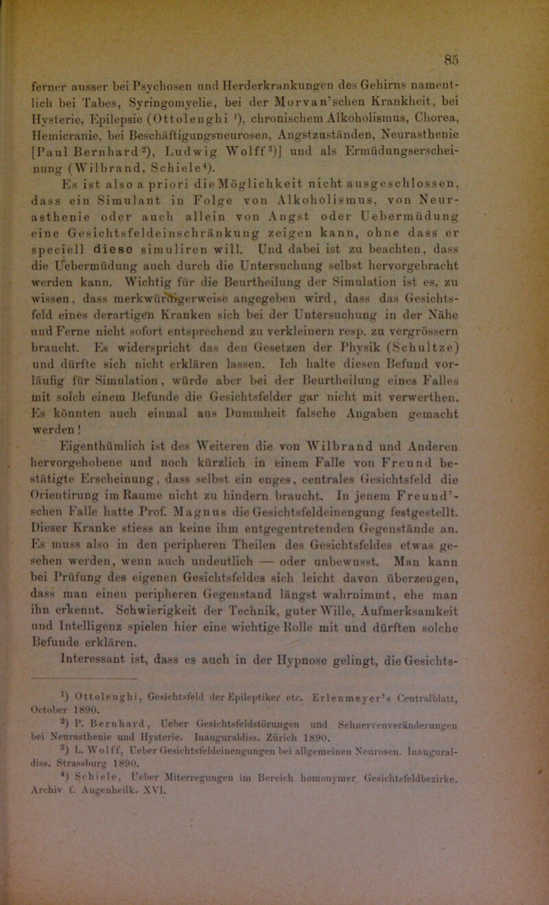 ferner ausser bei Psychosen und Herderkrankungen des Gehirns nament- lich bei Tabes, Syringomyelie, bei der Morvan'scheu Krankheit, bei Hysterie, Epilepsie (Ottolenghi '), chronischem Alkoholismus, Chorea, Hemicranie, bei Beschäftigungsneurosen, Angstzuständen, Neurasthenie [Paul Bernhard2), Ludwig Wolff®)] und als Ermüdungserschei- nung (Wilbrand, Schiele4). Es ist also a priori die Möglichkeit nicht ausgeschlossen, dass ein Simulant in Folge von Alkoholismus, von Neur- asthenie oder auch allein von Angst oder Ueberraüdung eine Gesichtsfeldei lischrünkung zeigen kann, ohne dass er speciell diese simulireu will. Und dabei ist zu beachten, dass die Uebermüdung auch durch die Untersuchung selbst hervorgebracht werden kann. Wichtig für die Beurtheilung der Simulation ist es, zu wissen, dass merkwürdigerweise angegeben wird, dass das Gesichts- feld eines derartigen Kranken sich bei der Untersuchung in der Nähe und Ferne nicht sofort entsprechend zu verkleinern resp. zu vergrössern braucht. Es widerspricht das den Gesetzen der Physik (Schultze) und dürfte sich nicht erklären lassen. Ich halte diesen Befund vor- läufig für Simulation, würde aber bei der Beurtheilung eines Falles mit solch einem Befunde die Gesichtsfelder gar nicht mit verwerthen. Es könnten auch einmal aus Dummheit falsche Angaben gemacht werden ! Eigentümlich ist des Weiteren die von Wilbrand und Anderen hervorgehobene und noch kürzlich in einem Falle von Freund be- stätigte Erscheinung, dass selbst ein enges, centrales Gesichtsfeld die Orientirung im Raume nicht zu hindern braucht. In jenem Freuud’- schen Falle hatte Prof. Magnus die Gesichtsfeldeinengung festgestellt. Dieser Kranke stiess an keine ihm entgegentretenden Gegenstände an. Es muss also in den peripheren Theilen des Gesichtsfeldes etwas ge- sehen werden, wenn auch undeutlich — oder unbewusst. Mau kann bei Prüfung des eigenen Gesichtsfeldes sich leicht davon überzeugen, dass man einen peripheren Gegenstand längst wahruimuit, ehe mau ihn erkennt. Schwierigkeit der Technik, guter Wille, Aufmerksamkeit und Intelligenz spielen hier eine wichtige Rolle mit und dürften solche Befunde erklären. Interessant ist, dass es auch in der Hypnose gelingt, die Gesichts- *) Ottolenghi, Gesichtsfeld der Epileptiker etc. Erlenmeyer’s Centnilblatt, October 1890. 2) 1*. Bernhard, lieber Gesichtsfeldstörungon und Sehnervenveränderungen bei Neurasthenie und Hysterie. Inauguraldiss. Zürieh 1890. 3) L. Wol ff, Geber ( Jesichtsfeldeinengungen bei allgemeinen Neurosen, luaugural- diss. Strassburg 1890. 4) Schiele, Geber Miterregungen im Bereich homonymer Gesichtsfeldbezirke. Archiv f. Augeuheilk. XVI.