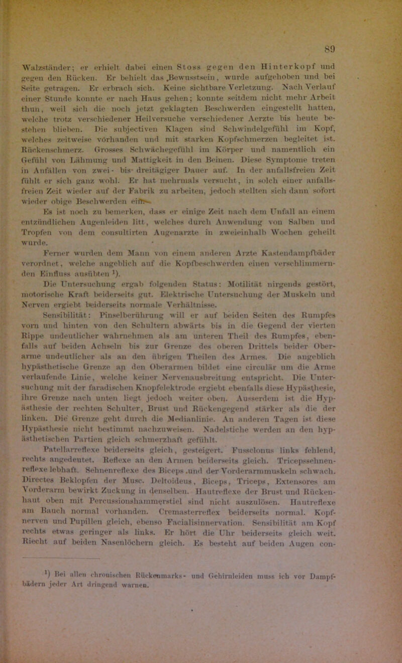 so Walzständer; er erhielt dabei einen Stoss gegen den Hinterkopf und gegen den Rücken. Er behielt das .Bewusstsein, wurde aufgehoben und bei Seite getragen. Er erbrach sich. Keine sichtbare Verletzung. Nach Verlauf einer Stunde konnte er nach Haus gehen; konnte seitdem nicht mehr Arbeit thun, weil sich die noch jetzt geklagten Beschwerden eingestellt hatten, welche trotz verschiedener Heilversuche verschiedener Aerzte bis heute be- stehen blieben. Die subjectiven Klagen sind Schwindelgefühl im Kopf, welches zeitweise vorhanden und mit starken Kopfschmerzen begleitet ist. Rückenschmerz. Grosses Schwächegefühl im Körper und namentlich ein Gefühl von Lähmung und Mattigkeit in den Beinen. Diese Symptome treten in Anfällen von zwei- bis- dreitägiger Dauer auf. In der anfallsfreien Zeit fühlt er sich ganz wohl. Er hat mehrmals versucht, in solch einer anfalls- freien Zeit wieder auf der Fabrik zu arbeiten, jedoch stellten sich dann sofort wieder obige Beschwerden eifT>~ Es ist noch zu l>etnerken, dass er einige Zeit nach dem Unfall an einem entzündlichen Augenleiden litt, welches durch Anwendung von Salben und Tropfen von dem consultirten Augenärzte in zweieinhalb Wochen geheilt wurde. Ferner wurden dem Mann von einein anderen Arzte Kastendampfbäder verordnet , welche angeblich auf die Kopfbeschwerden einen verschlimmern- den Einfluss ausübten J). Die Untersuchung ergab folgenden Status: Motilität nirgends gestört, motorische Kraft beiderseits gut. Elektrische Untersuchung der Muskeln und Nerven ergiebt beiderseits normale Verhältnisse. Sensibilität : Pinselberuhrung will er auf beiden Seiten des Rumpfes vom und hinten von den Schultern abwärts bis in die Gegend der vierten Rippe undeutlicher wahrnehmen als am unteren Tlieil des Rumpfes, eben- falls auf beiden Achseln bis zur Grenze des oberen Drittels beider Ober- anne undeutlicher als an den übrigen Theilen des Armes. Die angeblich hypästlietische Grenze an den Oberarmen bildet eine circular um die Arme verlaufende Linie, welche keiner Nervenausbreitung entspricht. Die Unter- suchung mit der faradischen Knopfelektrode ergiebt ebenfalls diese Hypästhesie, ihre Grenze nach unten liegt jedoch weiter oben. Ausserdem ist die Hyp- ästhesie der rechten Schulter, Brust und Rückengegend stärker als die der linken. Die Grenze geht durch die Medianlinie. An anderen Tagen ist diese Hypästhesie nicht bestimmt nachzuweisen. Nadelstiche werden an den liyp- ästhetisehen Partien gleich schmerzhaft gefühlt. Patellarreflexe beiderseits gleich, gesteigert. Fussclonus links fehlend, rechts angedeutet. Reflexe an den Armen beiderseits gleich. Tricepsselmen- reflexe lebhaft. Sehnenreflexe des Biceps .und der Vorderarmmuskeln schwach. Directes Beklopfen der Muse. Deltoideus, Biceps, Triceps, Extensores am Vorderarm bewirkt Zuckung in denselben. Hautreflexe der Brust und Rücken- baut oben mit Percussionshammerstiel sind nicht auszulösen. Hautreflexe am Bauch normal vorhanden. Cremasterreflex beiderseits normal. Kopf- nerven und Pupillen gleich, ebenso Facialisinnervation. Sensibilität am Kopf rechts etwas geringer als links. Er hört die Uhr beiderseits gleich weit. Riecht aut beiden Nasenlöchern gleich. Es besteht auf beiden Augen con- *) Bei allen chronischen Rückenmarks- und Gehirnleiden muss ich vor Dampf- bädern jeder Art dringend warnen.