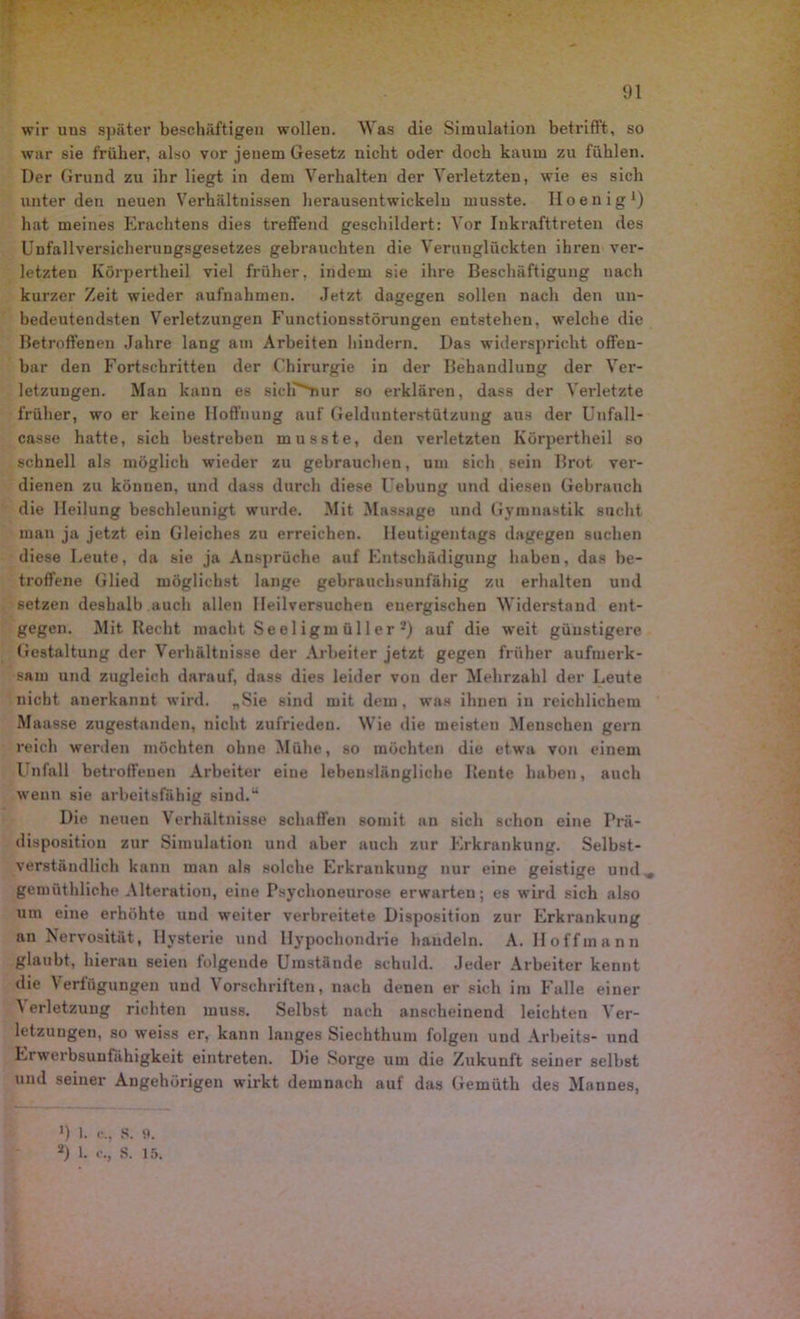 wir uns später beschäftigen wollen. Was die Simulation betrifft, so war sie früher, also vor jenem Gesetz nicht oder doch kaum zu fühlen. Der Grund zu ihr liegt in dem Verhalten der Verletzten, wie es sich unter den neuen Verhältnissen herausentwickeln musste. Iloenig1) hat meines Erachtens dies treffend geschildert: Vor Inkrafttreten des Unfallversicherungsgesetzes gebrauchten die Verunglückten ihren ver- letzten Körpertheil viel früher, indem sie ihre Beschäftigung nach kurzer Zeit wieder aufnahmen. Jetzt dagegen sollen nach den un- bedeutendsten Verletzungen Functionsstörungen entstehen, welche die Betroffenen Jahre lang am Arbeiten hindern. Das widerspricht offen- bar den Fortschritten der Chirurgie in der Behandlung der Ver- letzungen. Man kann es sich^nur so erklären, dass der Verletzte früher, wo er keine Hoffnung auf Geldunterstützung aus der Unfall- casse hatte, sich bestreben musste, den verletzten Körpertheil so schnell als möglich wieder zu gebrauchen, um sich sein Brot ver- dienen zu können, und dass durch diese Uebung und diesen Gebrauch die Heilung beschleunigt wurde. Mit Massage und Gymnastik sucht man ja jetzt ein Gleiches zu erreichen. Heutigentags dagegen suchen diese Heute, da sie ja Ansprüche auf Entschädigung haben, das be- troffene Glied möglichst lange gebrauchsunfähig zu erhalten und setzen deshalb auch allen Heilversuchen energischen Widerstand ent- gegen. Mit Recht macht Se e 1 igm ü 11 er 2) auf die weit günstigere Gestaltung der Verhältnisse der Arbeiter jetzt gegen früher aufmerk- sam und zugleich darauf, dass dies leider von der Mehrzahl der Leute nicht anerkannt wird. „Sie sind mit dem, was ihnen in reichlichem Maasse zugestanden, nicht zufrieden. Wie die meisten Menschen gern reich werden möchten ohne Mühe, so möchten die etwa von einem Unfall betroffenen Arbeiter eine lebenslängliche Rente haben, auch wenn sie arbeitsfähig sind.“ Die neuen Verhältnisse schaffen somit an sich schon eine Prä- disposition zur Simulation und aber auch zur Erkrankung. Selbst- verständlich kann man als solche Erkrankung nur eine geistige und , gemüthliche Alteration, eine Psychoneurose erwarten; es wird sich also um eine erhöhte und weiter verbreitete Disposition zur Erkrankung an Nervosität, Hysterie und Hypochondrie handeln. A. Hoff mann glaubt, hieran seien folgende Umstände schuld. Jeder Arbeiter kennt die Verfügungen und Vorschriften, nach denen er sich im Falle einer A erletzung richten muss. Selbst nach anscheinend leichten Ver- letzungen, so weiss er, kann langes Siechthum folgen und Arbeits- und Erwerbsunfähigkeit eintreten. Die Sorge um die Zukunft seiner selbst und seiner Angehörigen wirkt demnach auf das Geinüth des Mannes,