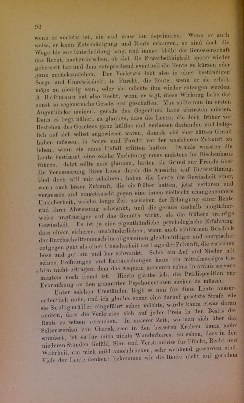 wenn er verletzt ist, ein und muss ihn deprimiren. Wenn er auch weiss, er kann Entschädigung und Rente erlangen, so sind doch die Wege l)is zur Entscheidung lang, und immer bleibt der Genossenschaft das Recht, xnichzuforschen, ob sich die Erwerbsfähigkeit später wieder gebessert hat und dem entsprechend eventuell die Rente zu kürzen oder ganz zurückzuziehen. Der Verletzte lebt also in einer beständigen Sorge und Ungewissheit; in Furcht, die Rente, wenn er sie erhält, möge zu niedrig sein , oder sie möchte ihm wieder entzogen werden. A. Hoff mann hat also Recht, wenn er sagt, diese Wirkung habe das sonst so segensreiche Gesetz erst geschaffen. Man sollte nun uu ersten Augenblicke meinen, gerade das Gegentheil habe eintreten müssen. Denn es liegt näher, zu glauben, dass die Leute, die doch früher vor Restehen des Gesetzes ganz hülflos und verlassen dastanden und ledig- lich auf sich selbst angewiesen waren, damals viel eher hätten Grund haben müssen, in Sorge und Furcht vor der unsicheren Zukunft zu leben, wenn sie einen Unfall erlitten hatten. Damals wussten die Leute bestimmt, eine solche Verletzung muss meistens ins Siechenhaus führen, .letzt sollte man glauben, hätten sie Grund zur Freude über die Verbesserung ihres Loses durch die Aussicht aul Unterstützung. Und doch will mir scheinen, haben die Leute die Gewissheit einer, wenn auch bösen Zukunft, die sie früher hatten, jetzt verloren und vergessen und eingetauscht gegen eine ihnen vielleicht unangenehmere Unsicherheit, welche lange Zeit zwischen der Erlangung einer Reute und ihrer Abweisung schwankt, und die gerade deshalb möglicher- weise ungünstiger auf das Gemüth wirkt, als die frühere traurige Gewissheit. Es ist ja eine eigentliüinliche psychologische Erfahrung, dass einem sicheren, unabänderlichen, wenn auch schlimmen Geschick der Durchschnittsmensch im allgemeinen gleichmütiger und energischer entgegen geht als einer Unsicherheit der Lage der Zukunft, die zwischen böse und gut hin und her schwankt. Solch ein Auf und Nieder mi seinen Hoffnungen und Enttäuschungen kann ein mittelmassiges Ge- hirn nicht ertragen, dem das Aequam memento rebus in arduis servare mentem noch fremd ist. Hierin glaube ich, die Prädisposition zur Erkrankung an den genannten Psychoneurosen suchen zu müssen. Unter solchen Umständen liegt es nun für diese Leute ausser- ordentlich nahe, und ich glaube, sogar eine darauf gesetzte Strafe, wie sie Seeligmüller eingeführt sehen möchte, würde kaum etwas daran ändern, dass die Verletzten sich auf jeden Preis in den Besitz dei Rente zu setzen versuchen, ln unserer Zeit, wo man sic u er as Seltenwerden von Charakteren in den besseren Kreisen kaum mehr wundert, ist es für mich nichts Wunderbares, zu sehen dass in den niederen Ständen Gefühl, Sinn und Verständnis für Pflicht, Recht u. Wahrheit, um mich mild auszudrücken, sehr wankend geworden sind. Viele der Leute denken: bekommen wir die Rente nicht auf geiadem