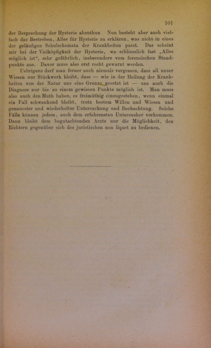 der Besprechung der Hysterie abzuthun Nun besteht aber auch viel- fach das Bestreben, Alles für Hysterie zu erklären, was nicht in eines der geläufigen Schulschemata der Krankheiten passt. Das scheint mir bei der Yielköpfigkeit der Hysterie, wo schliesslich fast „Alles möglich ist“, sehr gefährlich, insbesondere vom forensischen Stand- punkte aus. Davor muss also erst recht gewarnt werden. Uebrigens darf man ferner auch niemals vergessen, dass all unser Wissen nur Stückwerk bleibt, dass — wie in der Heilung der Krank- heiten von der Natur uns eine Grenz^_gesetzt ist — uns auch die Diagnose nur bis zu einem gewissen Punkte möglich ist. Man muss also auch den Muth haben, es freimüthig einzugestehen, wenn einmal ein Fall schwankend bleibt, trotz bestem Willen und Wissen und genauester und wiederholter Untersuchung und Beobachtung. Solche Fälle können jedem, auch dem erfahrensten Untersucher Vorkommen. Dann bleibt dem begutachtenden Arzte nur die Möglichkeit, den Richtern gegenüber sich des juristischen non liquet zu bedienen.