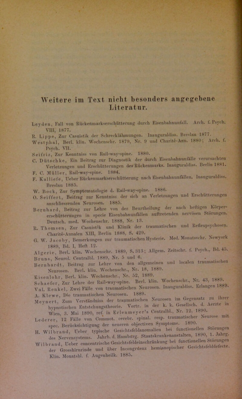 Weitere im Text nicht besonders angegebene Literatur. Leyden, Fall von Rüekenmarkserschütterung durch Eiscnbahnunfall. Arch. f. Psych. VIII, 1877. R. Lippe, Zur Casuistik der Schrecklähmungen. Inauguraldiss. Breslau 1877. Westplial, Berl. klin. Wochenschr. 1879, Nr. 9 und Charite-Ann. 1880; Arch. f. Psych. VII. Seit'riz, Zur Kenntnlss von Rail-way-spine. 1880. C. Diitschke, Ein Beitrag zur Diagnostik der durch Eisenlmhnunlalle verursachten Verletzungen und Erschütterungen des Rückenmarks. Inauguraldiss. Berlin 1881. F. C. Müller, Rail-way-spine. 1884. F. Kal liefe, Ueher Rüekenmarkserschütterung nach Eisenhahnunfällen. Inauguraldiss. Breslau 1885. W. Bock, Zur Symptomatologie d. Rail-way-spine. 1888. 0. Seiffcrt, Beitrag zur Kenntniss der sieh an Verletzungen und Erschütterungen anschliessenden Neurosen. 1885. Bernhard, Beitrag zur Lehre von der BeurtheHung der nach heftigen hürpei- erschütterungen in specie Eisenbahnunfällen auftretenden nervösen Störungen. Deutsch, med. Wochenschr. 1888, Nr. 18. R. Thomsen, Zur Casuistik und Klinik der traumatischen und Reflexpsychosen. Charite-Annalen XIII, Berlin 1888, S. 429. G. W. Jacoby, Bemerkungen zur traumatischen Hysterie. Med. Monatsschr. Newyork 1889, Bd. I, Heft 12. Algerie, Berl. klin. Wochenschr. 1889, S. 313; Allgem. Zeitschr. 1. 1 sych., Bd. 4.>. Bruns, Neurol. Centralbl. 1889, Nr. 5 und 6. . Bernhardt, Beitrag zur Lehre von den allgemeinen und localen traumatischen Neurosen. Berl. klin. Wochenschr., Nr. 18, 1889. Eisenlohr, Berl. klin. Wochenschr., Nr. 52, 1889. Rchuefer, Zur Lehre der Rail-way-spine. Berl. klin. Wochenschr., Nr. 43, 1889. Val. Henkel, Zwei Fälle von traumatischen Neurosen. Inauguraldiss. Erlangen 1889. A Klewe, Die traumatischen Neurosen. 1889. Mevnert. Zum Verständnis* der traumatischen Neurosen im Gegensatz zu ihrer hypnotischen Entstehungstheorie. Vortr. in der k. k. Gesellseh. d. Acrzte in Wien 3. Mai 1890, rel'. in Erlenmeyer’s Centralbl., Nr. 12, 1890. Lederer, ’l2 Fälle von Cominot. cerebr. spinal, resp. traumatischer Neurose mit snee. Berücksichtigung der neueren objeetiven Symptome. 1890. H Wilbrand, Ueher tvpische Gesichtsfeldanomalien hei functioneilen Storungen des Nervensystems.’ Jahrb. d. Hamburg. Staatskrankenanatalten, 1890, 1. .hihrg. Wil brand, Ueber concentrische Gesichtsfeldeinschränkung bei ,1er Grosshirnrinde und über Incongrdenz hemuinop.scher Ges.chtsfelddetecte. Klin. Monatsbl. f- Augenheilk. 1885.