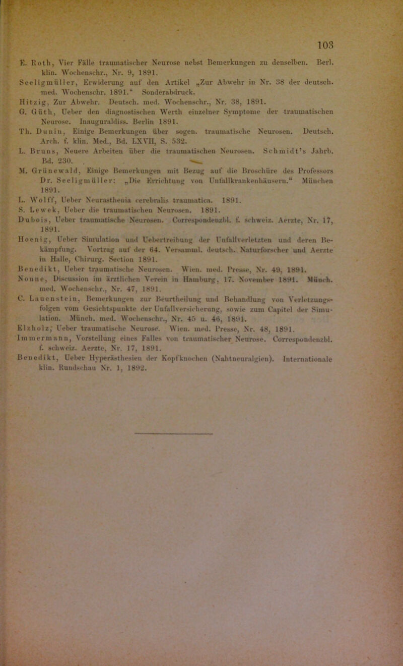 E. Roth, Vier Fälle traumatischer Neurose nebst Bemerkungen zu denselben. Berl. klin. Wochensehr., Nr. 9, 1891. Seeligmüller, Erwiderung auf den Artikel „Zur Abwehr in Nr. 38 der deutsch. med. Wochensehr. 1891.“ Sonderabdruck. Hitzig, Zur Abwehr. Deutsch, med. Wochenschr., Nr. 38, 1891. G. Giith, üeber den diagnostischen Werth einzelner Symptome der traumatischen Neurose. Inauguraldiss. Berlin 1891. Th. Dun in, Einige Bemerkungen über sogen, traumatische Neurosen. Deutsch. Arch. f. klin. Med., Bd. LXVII, S. 532. L. Bruns, Neuere Arbeiten über die traumatischen Neurosen. Schmidt’s Jahrb. Bd. 230. M. Grünewald, Einige Bemerkungen mit Bezug aut die Broschüre des Professors Dr. Seeligmüller: „Die Errichtung von Unlallkrankenhäusern.1* München 1891. L. Wolff, Lieber Neurasthenie cerebralis traumatica. 1891. S. Lewek, Ueber die traumatischen Neurosen. 1891. Dubois, Ueber traumatische Neurosen. Correspondenzbl. 1'. Schweiz. Aerzte, Nr. 17, 1891. Hoenig, Ueber Simulation und Uebertreibuug der Unfallverletzten und deren Be- kämpfung. \ ortrag auf der 84. Versaminl. deutsch. Naturforscher und Aerzte in Halle, Chirurg. Section 1891. Benedikt, Ueber traumatische Neurosen. Wien. med. Presse, Nr. 49, 1891. Nonne, Diseussion im ärztlichen Verein in Hamburg, 17. November 1891. Munch, med. Wochenschr., Nr. 47, 1891. C. Lauenstein, Bemerkungen zur Hcurtheilung uud Behandlung von Verletzuugs- folgen vom Gesichtspunkte der Unfallversicherung, sowie zum Capitel der Simu- lation. Münch, med. Wochenschr., Nr. 45 u. 46, 1891. Elzholz,' Ueber traumatische Neurose. Wien. med. Presse, Nr. 48, 1891. 1 mm ermann, Vorstellung eines Falles von traumatischer Neurose. Correspondenzbl. f. Schweiz. Aerzte, Nr. 17, 1891. Benedikt, Ueber Hyperästhesien der Kopfknochen (Nahtneuralgien). Internationale