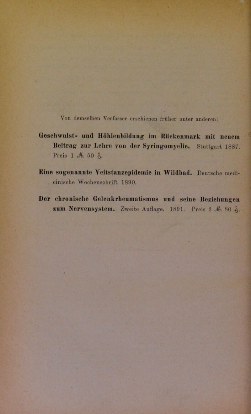 Von demselben Verfasser erschienen früher unter anderen: Geschwulst- und Hühlenbildung im Rückenmark mit neuem Beitrag zur Lehre von der Syringomyelie. Stuttgart 1887. Preis 1 Jk 50 ij). Eine sogenannte Veitstanzepidemie in Wildhad. Deutsche medi- cinische Wochenschrift 1800. Der chronische Gelenkrheumatismus und seine Beziehungen