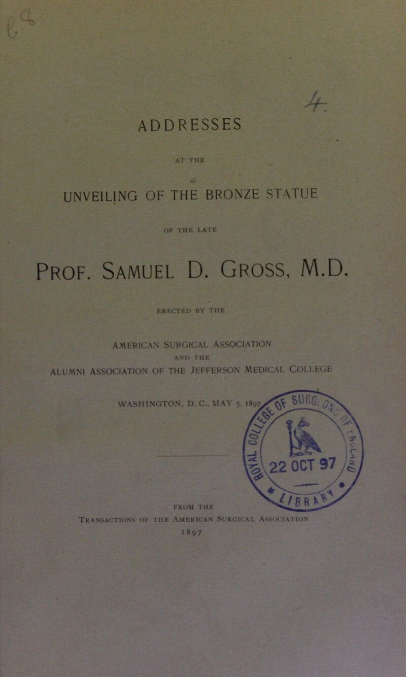 ADDRESSES at the UNVEILING OF THE BRONZE STATUE OK THE LATE Prof. Samuel D. Gross, M.D. ERKCTEn BY THE AMERICAN SURGICAL ASSOCIATION ANII THE ALUMNI ASSOCIATION OF THE JEFFERSON MEDICAL COLLEGE WASHINGTON. D. C., MAY 5. FROM THE Transactions ok the American Surgical Association 1897