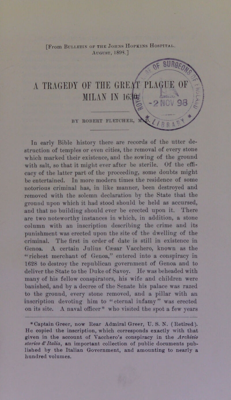 A [From Bi’Li.ETiN of the Johns Hopkins Hospital. Augvst, I89S.] TR.UiKDY OF THE (illE MILAN IN Hi. BY ROBEKT FLETCHER, In early Bible history there are records of the utter de- struction of temples or even cities, the removal of every stone which marked their existence, ami the sowing of the ground with salt, so that it might ever after be sterile. Of the effi- cacy of the latter part of the jiroceediug, some doubts might be entertained. In more modern times the residence of some notorious criminal has, in like manner, been destroyed and removed with the solemn declaration by the State that the ground upon which it had stood should be held as accursed, and that no building should ever be erected upon it. There are two noteworthy instances in which, in addition, a stone column with au inscription describing the crime and its punishment was erected upon the site of the dwelling of the criminal. The first in order of date is still in existence in Genoa. A certain Julius Ca>sar Vacchero, known as the “richest merchant of Genoa,” entered into a conspiracy in 1628 to destroy the republican government of Genoa and to deliver the State to the Duke of Savoy. He avus beheaded with many of his fellow conspirators, his Avife and children were banished, and by a decree of the Senate his palace was razed to the ground, every stone removed, and a pillar with an inscription deA'oting him to “eternal infamy” Avas erected on its site. A naval officer* Avho visited the spot a few years •Captain Greer, now Rear Admiral Greer, U. S. N. (Retired). He copied the inscription, which corresponds exactly with that given in the account of Vacchero’s conspiracy in the Archivio atorico d’Italia, an important collection of public documents pub- lished by the Italian Government, and amounting to nearly a hundred volumes.