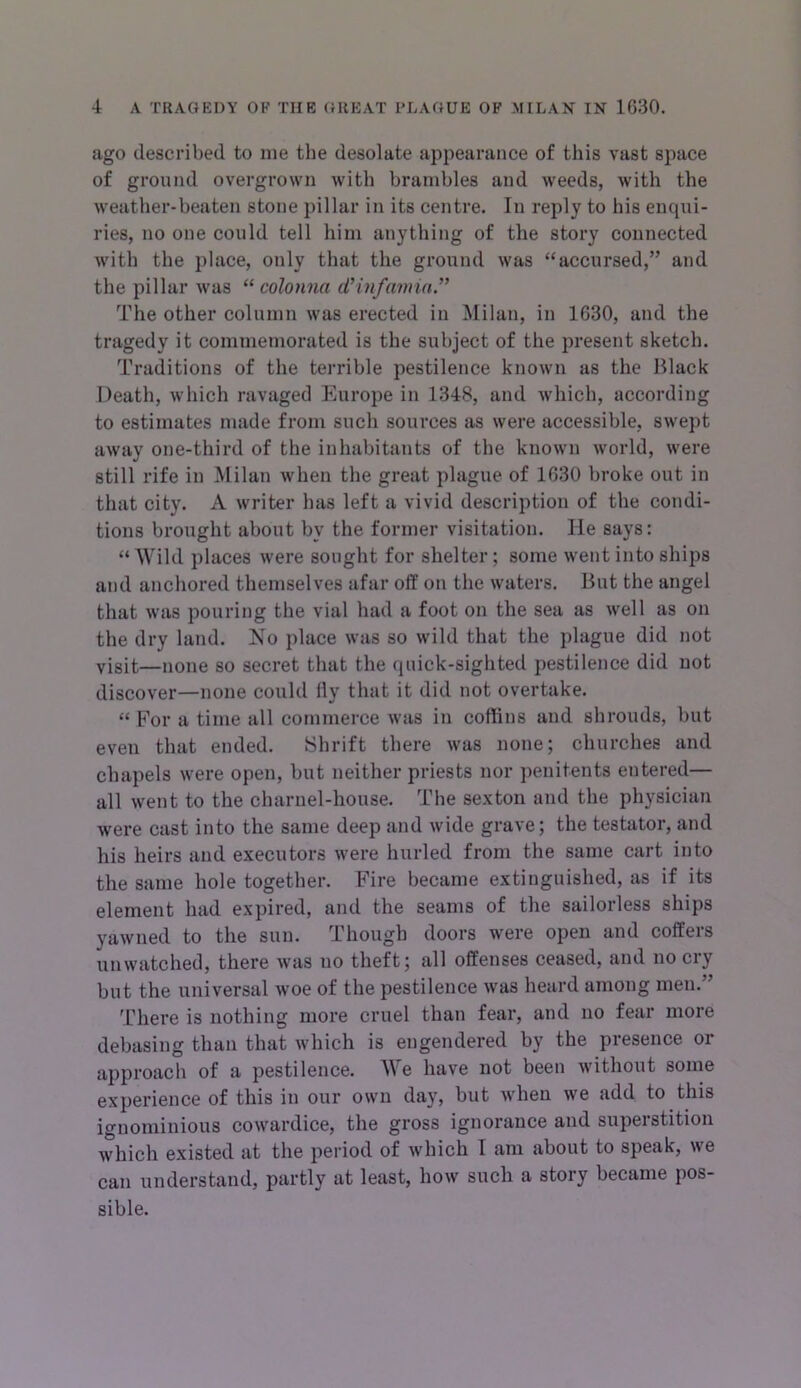 ago described to me the desolate appearance of this vast space of ground overgrown with brambles and weeds, with the weather-beaten stone pillar in its centre. In reply to his encpii- ries, no one could tell him anything of the story connected with the place, only that the ground was “accursed,” and the pillar was “ colonna d’inf anna.'” The other column was erected in INIilan, in 1630, and the tragedy it commemorated is the subject of the present sketch. Traditions of the terrible pestilence known as the Black Death, which ravaged Europe in 1348, and which, according to estimates made from such sources as were accessible, swept away one-third of the inhabitants of the known world, were still rife in Milan when the great plague of 1630 broke out in that city. A writer has left a vivid description of the condi- tions brought about by the former visitation. He says: “ Wild places were sought for shelter; some went into ships and anchored themselves afar off on the waters. But the angel that was pouring the vial had a foot on the sea as well as on the dry land. No place was so wild that the plague did not yisit—none so secret that the quick-sighted pestilence did not discover—none could fly that it did not overtake. “ For a time all commerce was in coffins and shrouds, but eveu that ended. Shrift there was none; churches and chapels were open, but neither priests nor penitents entered— all went to the charnel-house. The sexton and the physician were cast into the same deep and wide grave; the testator, and his heirs and executors were hurled from the same cart into the same hole together. Fire became extinguished, as if its element had expired, and the seams of the sailorless ships yawned to the sun. Though doors were open and coffers unwatched, there was no theft; all offenses ceased, and no cry but the universal woe of the pestilence was heard among men.” There is nothing more cruel than fear, and no fear more debasing than that which is engendered by the presence or approach of a pestilence. We have not been without some experience of this in our own day, but when we add to this ignominious cowardice, the gross ignorance and superstition which existed at the period of which I am about to speak, we can understand, partly at least, how such a story became pos- sible.