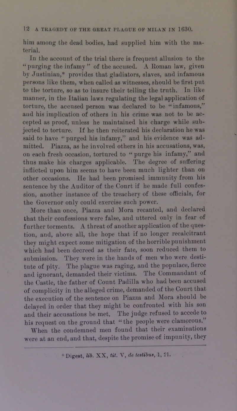 him among tlie dead bodies, had supplied him with the ma- terial. In the account of the trial there is frequent allusion to the “purging the infamy” of the accused. A Roman law, given by Justinian,* provides that gladiators, slaves, and infamous persons like them, when called as witnesses, should be first put to the torture, so as to insure their telling the truth. In like manner, in the Italian laws regulating the legal application of torture, the accused person was declared to be “infamous,” and his implication of others in his crime was not to be ac- cepted as proof, unless he maintained his charge while sub- jected to torture. If he then reiterated his declaration he was said to have “purged his infamy,” and his evidence was ad- mitted. Piazza, as he involved others in his accusations, was, on each fresh occasion, tortured to “purge his infamy,” and thus make his charges applicable. The degree of suffering indicted upon him seems to have been much lighter than on other occasions. He had been promised immunity from his sentence by the Auditor of the Court if he made full confes- sion, another instance of the treachery of these officials, for the Governor only could exercise such power. More than once. Piazza and Mora recanted, and declared that their confessions were false, and uttered only in fear of further torments. A threat of another application of the <jues- tion, and, above all, the hope that if no longer recalcitrant they might expect some mitigation of the horrible punishment which had been decreed as their fate, soon reduced them to submission. They were in the hands of men who were desti- tute of pity. The plague was raging, and the populace, fierce and ignorant, demanded their victims. The Commandant of the Castle, the father of Count Padilla who had been accused of complicity in the alleged crime, demanded of the Court that the execution of the sentence on Piazza and Mora should be delayed in order that they might be confronted with his son and their accusations be met. The judge refused to accede to his request on the ground that “the people were clamorous.” When the condemned men found that their examinations Avere at an end, and that, despite the promise of impunity, they * Digest, lib. XX, tit. V, de testibus, 1, 1?1.