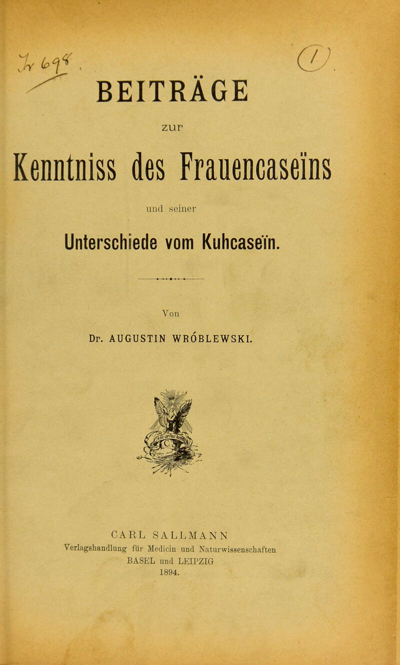 BEITRÄGE zur Kenntniss des Frauencasei'ns und seiner Unterschiede vom KuhcaseTn. Von Dr. AUGUSTIN WRÖBLEWSKI. CARL SALLMANN Verlagshandlung für Medicin und Naturwissenschaften BASEL und LEIPZIG 1894.