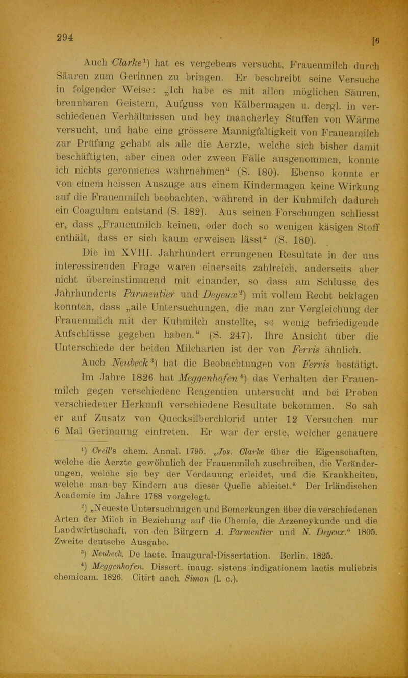 (6 Auch Clarke^) hat es vergebens versucht, Fi’auenmilch durch Säureu zum (rerinnen zu bringen. Er beschreibt seine Versuche in folgender Weise; y,lch liabe es mit allen möglichen Säuren, brennbaren Geistern, Aufguss von Kälbermagen u. dergl. in ver- schiedenen Verhältnissen und bey mancherley Stulfen von Wärme versucht, und habe eine grössere Mannigfaltigkeit von Fi-auenmilch zur Prüfung gehabt als alle die Aerzte, welche sich bisher damit beschäftigten, aber einen oder zween Fälle ausgenommen, konnte ich nichts geronnenes wahrnehmen“ (S. 180). Ebenso konnte er von einem heissen Auszuge aus einem Kindermagen keine Wirkung auf die Frauenmilch beobachten, während in der Kuhmilch dadurch ein Coagulum entstand (S. 182). Aus seinen P’orschungen schliesst er, dass „Frauenmilch keinen, oder doch so wenigen käsigen Stoff enthält, dass er sich kaum erweisen lässt“ (S. 180). Die im XVIII. Jahrhundert errungenen Resultate in der uns iuteressirenden Frage waren einerseits zahlreich, anderseits aber nicht übereinstimmend mit einander, so dass am Schlüsse des Jahrhunderts Parmentier und Deyeux“^) mit vollem Recht beklagen konnten, dass „alle Untersuchungen, die man zur Vergleichung der P''rauenmilch mit der Kuhmilch anstellte, so wenig befriedigende Aufschlüsse gegeben haben.“ (S. 247). Ihre Ansicht über die Unterschiede der beiden Milcharten ist dei’ von Fevris ähnlich. Auch Neuheck^) hat die Beobachtungen von Ferris bestätigt. Im Jahre 1826 hat Megr/enhofen^) das Verhalten der Frauen- milch gegen verschiedene Reagentien untei’sucht und bei Proben verschiedener Flerkunft verschiedene Resultate bekommen. So sah er auf Zusatz von Quecksilberchlorid unter 12 Versuchen nur 6 Mal Gerinnung eintreten. Er war der erste, welcher genauere 1) CreU’s chem. Annal. 1795. „Jos. Clarke über die Eigenschaften, welche die Aerzte gewöhnlich der Frauenmilch zuschreiben, die Veränder- ungen, welche sie bey der Verdauung erleidet, und die Krankheiten, welche man bey Kindern aus dieser Quelle ableitet.“ Der Irländischen Academie im Jahre 1788 vorgelegt. '^) „Neueste Untersuchungen und Bemerkungen über die verschiedenen Arten der Milch in Beziehung auf die Chemie, die Arzeneykunde und die Landwirthschaft, von den Bürgern A. Parmentier und N. Deyeux.“ 1805. Zweite deutsche Ausgabe. ®) Neuheck. De lacte. Inaugural-Dissertation. Berlin. 1825. Meggenhofen. Dissert. inaug. sistens indigationem lactis muliebris chemicam. 1826. Citirt nach Simon (1. c.). 4