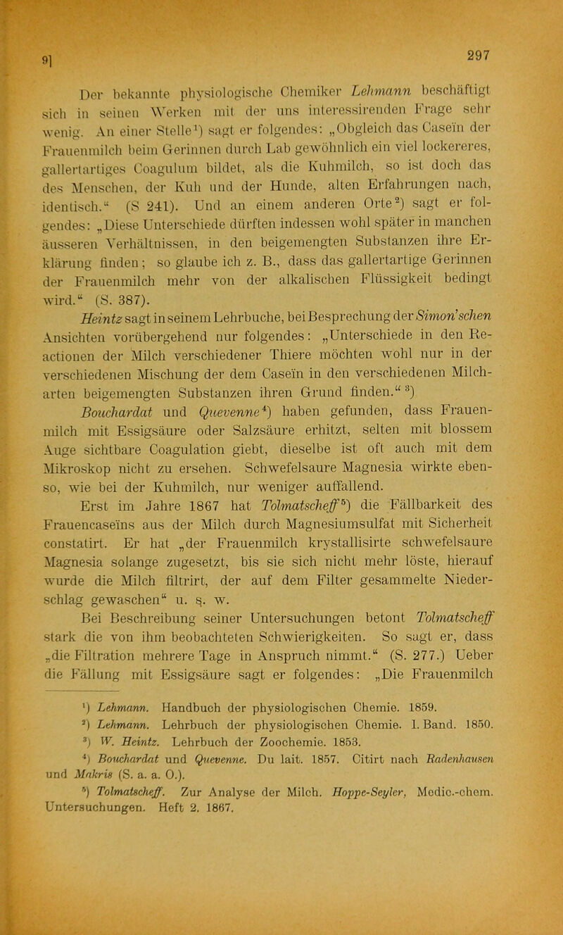 91 Der bekannte physiologische Chemiker Lehmann heschäfligl sich in seinen W'erken mit der nns interessirenden Frage selir wenig. An einer Stelle^) sagt er folgendes; „Obgleich das Casein der Frauenmilch beim Gerinnen durch Lab gewöhnlich ein viel lockereres, gallertartiges Coagulum bildet, als die Kuhmilch, so ist doch das des Menschen, der Kuh und der Hunde, alten Erfahrungen nach, identisch.“ (S 241). Und an einem anderen Orte^) sagt er fol- gendes; „Diese Unterschiede dürften indessen wohl später in manchen äusseren Verhältnissen, in den beigemengten Substanzen ihre Er- klärung finden; so glaube ich z. B., dass das gallertartige Gerinnen der Frauenmilch mehr von der alkalischen Flüssigkeit bedingt wird.“ (S. 387). H&intz sagt in seinem Lehrbuche, bei Besprechung der Simon'sehen Ansichten vorübergehend nur folgendes; „Unterschiede in den Re- actionen der Milch verschiedener Thiere möchten Mmhl nur in der verschiedenen Mischung der dem Casein in den verschiedenen Milch- arten beigemengten Substanzen ihren Grund finden.“ ^) Bouchardat und Quevenne^) haben gefunden, dass Frauen- milch mit Essigsäure oder Salzsäure erhitzt, selten mit blossem Auge sichtbare Coagulation giebt, dieselbe ist oft auch mit dem Mikroskop nicht zu ersehen. Schwefelsäure Magnesia wirkte eben- so, wie bei der Kuhmilch, nur weniger auffallend. Erst im Jahre 1867 hat Tolmatscheff^) die Fällbarkeit des Frauencaseins aus der Milch durch Magnesiumsulfat mit Sicherheit constatirt. Er hat „der Frauenmilch krystallisirte schwefelsaure Magnesia solange zugesetzt, bis sie sich nicht mehr löste, hierauf wurde die Milch filtrirt, der auf dem Filter gesammelte Nieder- schlag gewaschen“ u. w. Bei Beschreibung seiner Untersuchungen betont Tolmatscheff stark die von ihm beobachteten Schwierigkeiten. So sagt er, dass „die Filtration mehrere Tage in Anspruch nimmt.“ (S. 277.) Ueber die Fällung mit Essigsäure sagt er folgendes; „Die Frauenmilch *) Lehmann. Handbuch der physiologischen Chemie. 1859. *) Lehmann. Lehrbuch der physiologischen Chemie. 1. Band. 1850. h W. Heintz. Lehrbuch der Zoochemie. 1853. Bouchardat und Quevenne. Du lait. 1857. Citirt nach Badenhamm und Mnkris (S. a. a. 0.). *) Tolmatscheff. Zur Analyse der Milch. Hoppe-Seyler, Modic.-chom. Untersuchungen. Heft 2. 1867,