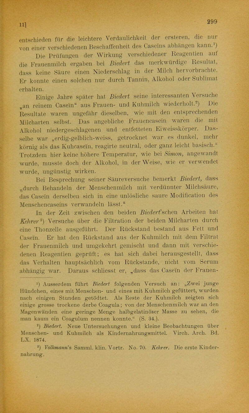 111 entschieden für die leichtere Verdanlichkeit der ersteren, die nur von einer verschiedenen BeschalTenheit des Caseins abhangen kann.') Die Prüfungen der Wirkung verschiedener Reagentien aut die Frauenmilch ergaben hei Biedert das merkwürdige Resultat, dass keine Säure einen Niederschlag in der Milch hervorbrachte. Er konnte einen solchen nur durch Tannin, Alkohol oder Sublimat erhalten. Einige Jahre später hat Biedert seine interessanten Versuche „an reinem Casein“ aus Frauen- und Kuhmilch wiederholt.-) Die Resultate waren ungefähr dieselben, wie mit den entsprechenden Milcharten selbst. Das angebliche Frauencasein waren die mit Alkohol niedergeschlagenen und entfetteten Eiweisskörper. Das- .selbe war „erdig-gelblich-weiss, getrocknet war es dunkel, mehr körnig als das Kuhcasein, reagirte neutral, oder ganz leicht basisch.“ Trotzdem hier keine höhere Temperatur, wie bei Simon, angewandt wurde, musste doch der Alkohol, in der Weise, wie er verwendet wurde, ungünstig wirken. Bei Besprechung seiner Säureversuche bemerkt Biedert, dass .„durch Behandeln der Menschenmilch mit verdünnter Milchsäure, das Casein derselben sich in eine unlösliche saure Modification des Menschencaseins verwandeln lässt.“ In der Zeit zwischen den beiden ^^et^erfschen Arbeiten hat Kehrer^) Versuche über die Filtration der beiden Milcharten durch eine Thonzelle ausgeführt. Der Rückstand bestand aus Fett und Casein. Er hat den Rückstand aus der Kuhmilch mit dem Filtrat der Frauenmilch und umgekehrt gemischt und dann mit verschie- denen Reagentien geprüft; es hat sich dabei herausgestellt, dass das Verhalten hauptsächlich vom Rückstände, nicht vom Serum abhängig war. Daraus schliesst er, „dass das Casein der Frauen- *) Ausserdem führt Biedert folgenden Versuch an: „Zwei junge Hündchen, eines mit Menschen- und eines mit Kuhmilch gefüttert, wurden nach einigen Stunden getödtet. Als Reste der Kuhmilch zeigten sich einige grosse trockene derbe Coagula; von der Menschenmilch war an den Magenwänden eine geringe Menge halbgelatinöser Masse zu sehen, die man kaum ein Coagulum nennen konnte.“ (S. 34.). *) Biedert. Neue Untersuchungen und kleine Beobachtungen über Menschen- und Kuhmilch als Kindernahrungsmittel. Virch. Arch. Bd. LX. 1874. *) TblÄwa^m’s Samml. klin. Vortr. No. 70. Kehrer. Die erste Kinder- nahrung.