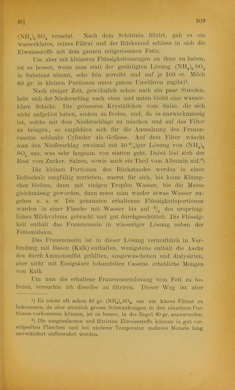 211 versetzt. Nach dein Scliütleln (iltrirt, gab es ein wasserklares, reines Filtrat und der Uückstand schloss in sich die Eiweissstoffe mit dem ganzen mitgerissenen Fette. Um aber mit kleineren Flüssigkeitsmengen zu thnn zu haben, ist es besser, wenn man statt der gesättigten I.ösung (NHJ2S0.^ in Substanz nimmt, sehr fein zerreibt und auf je 100 cc. Milch 60 gr. in kleinen Portionen unter gutem Umrühren zugibt)h Nach einiger Zeit, gewöhnlich schon nach ein paar Stunden, hebt sich der Niederschlag nach oben und unten bleibt eine wasser- klare Schicht. Die grösseren Kryställchen vom Salze, die sich nicht aufgelöst haben, sinken zu Boden, und, da es unzweckmässig ist, solche mit dem Niederschlage zu mischen und auf das Filter zu bringen, so empfehlen sich für die Aussalzung des Frauen- caseins schlanke Cylinder als Gefässe. Auf dem Filter wäscht man den Niedbrschlag zweimal mit 30 ®/oigei’ Lösung von (NH^)2 SO^ aus, was sehr langsam von statten geht. Dabei löst sich der Rest vom Zucker, Salzen, sowie auch ein Theil vom Albumin auf.^) Die kleinen Portionen des Rückstandes werden in einer Reibschale sorgfältig zerrieben, zuerst für sich, bis keine Klümp- chen bleiben, dann mit einigen Tropfen Wasser, bis die Masse gleichmässig geworden, dann muss man wieder etwas Wasser zu- geben u. s. w. Die genannten erhaltenen Flüssigkeitsportionen wurden in einer Flasche mit Wasser bis auf des ursprüng- lichen Milchvolums gebracht und gut durchgeschüttelt. Die Flüssig- keit enthält das Fi'auencasein in wässeriger Lösung neben der Fettemulsion. Das Frauencasein ist in dieser Lösung vermuthlich in Ver- bindung mit Basen (Kalk) enthalten, wenigstens enthält die Asche des durch Ammonsulfat gefällten, ausgewaschenen und dialysirten, aber nicht mit Essigsäure behandelten Caseins erhebliche Mengen von Kalk. Um nun die erhaltene Frauencaseinlösung vom Fett zu be- freien, versuchte ich dieselbe zu filtriren. Dieser Weg ist aber 0 Es reicht oft schon 50 gr. (NH4).^S04, um ein klares Filtrat zu bekommen, da aber ziemlich grosse Schwankungen in den einzelnen Por- tionen Vorkommen können, ist es besser, in der Regel 60 gr. anzuwenden. Die ausgesalzenen und tiltrirten Eiweissstofl'e können in gut ver- stöpselten IBaschen und bei niederer Temperatur mehrere Monate lang unverändert aufbewahrt werden.