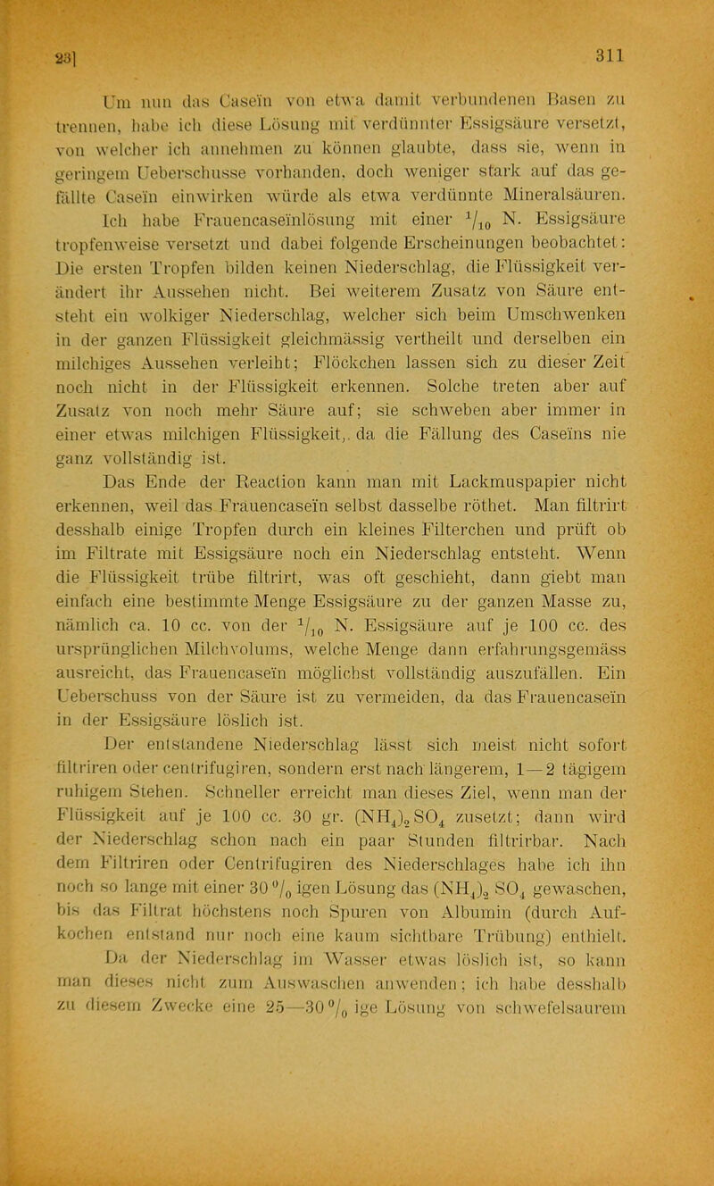 23] Tni mm das Casein von etwa damit verbundenen Hasen zn trennen, habe ich diese Lösung mit verdünnter Essigsäure versetzt, von welcher ich annehmen zu können glaubte, dass sie, wenn in geringem Ueberschusse vorhanden, doch weniger stark auf das ge- tällte Casein einwirken würde als etAva verdünnte Mineralsäuren. Ich habe Frauencaseinlösung mit einer N. Essigsäure tropfenweise ^'ersetzt und dabei folgende Erscheinungen beobachtet; Die ersten Tropfen bilden keinen Niederschlag, die Flüssigkeit ver- ändert ihr Aussehen nicht. Bei weiterem Zusatz von Säure ent- steht ein wolkiger Niederschlag, welcher sich beim Umschwenken in der ganzen Flüssigkeit gleichmässig vertheilt und derselben ein milchiges Aussehen verleiht; Flöckchen lassen sich zu dieser Zeit noch nicht in der Flüssigkeit erkennen. Solche treten aber auf Zusatz A'on noch mehr Säure auf; sie schweben aber immer in einer etwas milchigen Flüssigkeit,, da die Fällung des Caseins nie ganz Amllständig ist. Das Ende der Reaction kann man mit Lackmuspapier nicht erkennen, weil das Frauencasein selbst dasselbe röthet. Man filtrirt desshalb einige Tropfen durch ein kleines Filterchen und prüft ob im Filtrate mit Essigsäure noch ein Niederschlag entsteht. Wenn die Flüssigkeit trübe filtrirt, was oft geschieht, dann giebt man einfach eine bestimmte Menge Essigsäure zu der ganzen Masse zu, nämlich ca. 10 cc. von der N. Essigsäure auf je 100 cc. des ursprünglichen Milchvolums, welche Menge dann erfahrungsgemäss ausreicht, das Frauencasein möglichst vollständig auszufällen. Ein Ueberschuss von der Säure ist zu vermeiden, da das Frauencasein in der Essigsäure löslich ist. Der entstandene Niederschlag lässt sich meist nicht sofort filtriren oder centrifugiren, sondern erst nachlängerem, 1 — 2 tägigem ruhigem Stehen. Schneller erreicht man dieses Ziel, wenn man der Flüssigkeit auf je 100 cc. 30 gr. (NHJoSO^ zusetzt; dann wird der Niederschlag schon nach ein paar Stunden filtrirbar. Nach dem Filtriren oder Centrifugiren des Niederschlages habe ich ihn noch so lange mit einer 30 igen Lösung das (NH^)2 SO^ gewaschen, bis das Filtrat höchstens noch Spuren von Albumin (durch Auf- kochen entstand nur noch eine kaum sichtbare Trübung) enthielt. Da der Niederschlag ini Wasser etwas löslich ist, so kann man dieses nicht zum Auswaschen anwenden; ich habe desshalb zu diesem Zwecke eine 25—30®/yige Lösung von schwefelsaurem