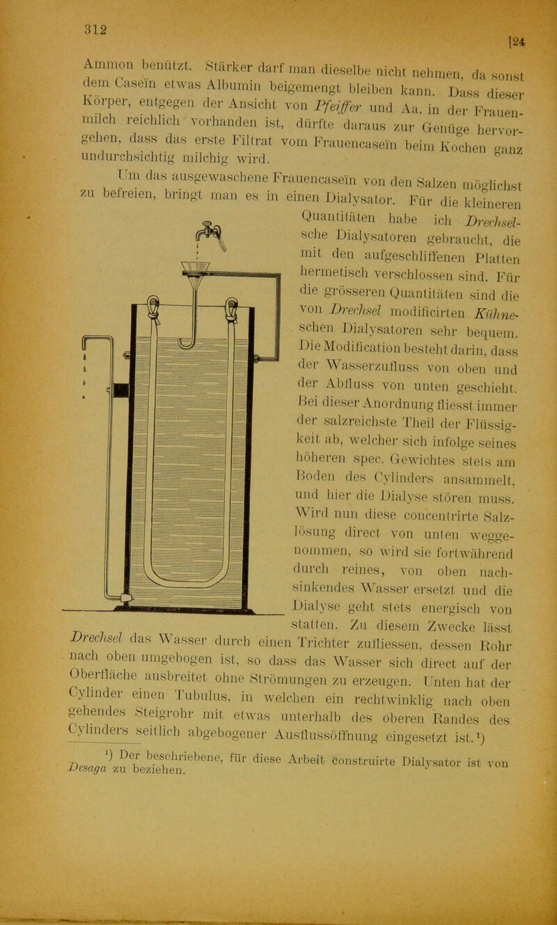 Ammon benutzt. Stäi-ker darf man dieselbe nicht nehmen, da sonst dem Casein etwas Albumin beioemengt bleiben kann. Jjass dieser Körper, entgegen der Ansiebt von Pfeiffer und Aa. in der Frauen- milch reichlich vorhanden ist, dürfte daraus zur Gemme hervor- gelien, dass das erste FiKrat vom Frauencaseui heim Kochen .uinz undurchsichtig milchig wird. I 111 das ausgewaschene Frauencasein von den Salzen möglichst ^u belreien, bringt man es in einen Dialysator. Für die klehieren Quaiilitäten habe ich Dreclml- sche Dialysatoren gehraucht, die mit den aufgeschliMenen Platten hermetisch verschlossen sind. Für die grösseren Quantitäten sind die von Prechsel modilicirten KüJme- schen Dialysatoren sehr bequem. Die Modilication besteht darin, dass der Wasserzutluss von oben und dei Ablluss von unten geschieht. Bei dieser Anordnung fliesst immer der salzreichste Theil der Flüssig- keit ab, welcher sich infolge seines höheren spec. Gewichtes stets am Boden des Cyliiiders ansainmelt, und hier die Dialyse stören muss. Wird nun diese concentrirte Salz- lösung direct von unten wegge- iiommen, so wird sie fortwährend durch reines, von oben nach- sinkeiides Wasser ersetzt und die Dialyse geht stets energisch von statten. Zu diesem Zwecke lässt Drechsel das Wasser durch einen Trichter zulliessen, dessen Bohr nach oben umgebogen ist, so dass das ^^^asser sich direct auf der Oberlläche ausbreitet ohne Strömungen zu erzeugen. ITiten hat der Cylinder einen Tubulus, in welchen ein reclitwinklig nach oben gehendes Steigrohr mit etwas unterhalb des oberen Randes des. Cvlinders seitlich abgebogener AusflussöMnung eingesetzt ist.Q niol-vsato,- ist von
