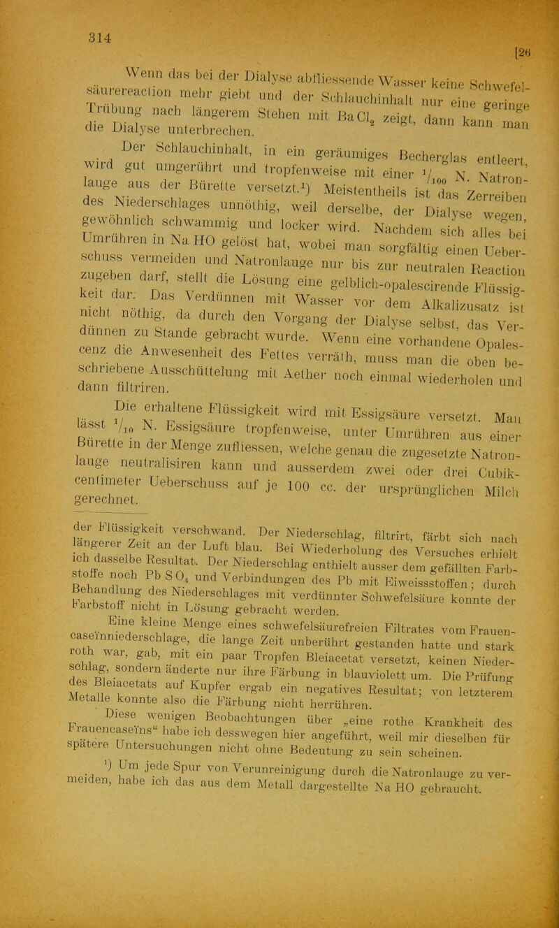 Wenn d«e bei der Dialyse aüflieHsende Wasser keine Srinvefel a u-ereacuon giebl .,„,1 der Sel.lauehinhalC nur eine ge,We‘ die D“>fyr:':,e:zz. zziz:z:nr“ ™;r lauge aus der Bfirelle versalzt.■) Meis.entiteils ist das Zeri^lZ,’ es Niedei Schlages unnothig, weil derselbe, der Dialyse weaen gewolmi.eh scJtwam.nig und locker wird. Nachdem si h alleslei’ Dmruhren m Na HO gelöst hat, wobei mau sorgfältig einen Uebe Schuss vermeiden und Natronlauge nur bis zur neutralen Readmu ketTdlr Div''r ' ««“'“''■-»Palescirende Flussig- kei dai Das Verdünnen mit Wasser vor dem Alkalizusalz ist nicht noliiig, da durch den Vorgang der Dialy.se selbst das Ver dünnen zu Stande gebracht wurde. Wenn eine vorhamlene Opales- cenz die Anwesenheit des Felles verrälh, mu.ss man die oben be- ra:r«::-rt,r“ lässt v“ N'’f'' Essigsäure versetzt. Man ■ ■ t /,„ N. Essigsäure tropfenweise, unter Umrühren aus einer Bürette in der Menge zufliessen, welche genau die zngeselzte Natron- auge neutralisiren kann und ausserdem zwei oder drei Cubik- rerrchnet’ 'l*'' üfepninglichen Milch der Flüssigkeit verschwand. Der Niederschlag, filtrirt färbt sich nscl. längerer Zeit an der Luft blau. Bei Wiederhofing des vtuch'ferWe tcfltnol' pf S r dem gefällten Parb- Verbindungen des Pb mit Eiweissstoffen ; durch Em^toff des Niederschlages mit verdünnter Schwefelsäure konnte der haibötoflf nicht in Losung gebracht werden. ® schwefelsäurefreion Filtrates vom Frauen- roth^^^^ unberührt gestanden hatte und stark PhlnJ? f ’ Bleiacetat versetzt, keinen Nieder- schlag, sondern änderte nur ihre Färbung in blauviolett um. Die Prüfung MetalleloTt negatives Resultat; von letzterem Metalle konnte also die Färbung nicht herrühren. TuT“ ^‘'obachtungen über „eine rothe Krankheit des snätXrn T f ® desswegen hier angeführt, weil mir dieselben für spateie Untersuchungen nicht ohne Bedeutung zu sein scheinen. mPiüP,!^ i^T Verunreinigung durch die Natronlauge zu ver- n, habe ich das aus dem Metall dargestellte Na HO gebraucht.