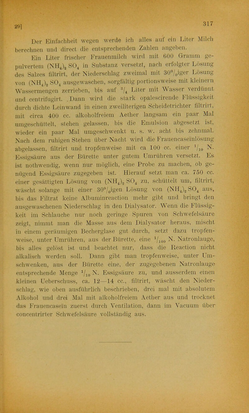 291 Der Kiiit'adiheit wegen werde icli alles auf ein Liter Milch berechnen und direct ilie entsprechenden Zahlen angeben. Ein Liter frischer Frauen milch w’ird mit 600 Gramm ge- pulvertem (NHJ.3 SO^ in Substanz versetzt, nach erfolgter Lösung des Salzes tiltrirt, der Niederschlag zweimal mit 30'^/oiger Lösung von (NHJ.2 SO^ ausgewaschen, sorgfältig portionsweise mit kleinem Wassermengen zerrieben, bis auf Liter mit Wasser verdünnt und centrifugirt. .Daun wird die stark opalescirende Flüssigkeit durch dichte Leinwand in einen zAveiliterigen Scheidetrichter filtrirt, mit circa 400 cc. alkoholfreiem Aether langsam ein paar Mal umgeschüttelt, stehen gelassen, bis die Emulsion abgeselzt ist, wieder ein paar Mal umgeschwenkt u. s. w. acht bis zehnmal. Nach dem ruhigen Stehen über Nacht wird die Frauencaseinlösung abgelassen, filtrirt und tropfenweise mit ca 100 cc. einer Vio Essigsäure aus der Bürette unter gutem Umrühren versetzt. Es ist nothwendig, wenn nur möglich, eine Probe zu machen, ob ge- nügend Essigsäure zugegeben ist. Hierauf setzt man ca. 750 cc. einer gesättigten Lösung von (NH^)^ SOj^ zu, schüttelt um, filtrirt, wäscht solange mit einer 30%igen Lösung von (NHJ^ aus, bis das Filtrat keine Albuminreaction mehr gibt und bringt den ausgewaschenen Niederschlag in den Dialysator. Wenn die Flüssig- keit im Schlauche nur noch geringe Spuren von Schwefelsäure zeigt, nimmt man die Masse aus dem Dialysator heraus, mischt in einem geräumigen Becherglase gut durch, setzt dazu tropfen- weise, unter Umrühren, aus der Bürette, eine N. Natronlauge, bis alles gelöst ist und beachtet nur, dass die Reaction nicht alkalisch Averden soll. Dann gibt man tropfeiiAveise, unter Um- schAvenken, aus der Bürette eine, der zugegebenen Natronlauge entsprechende Menge N. Essigsäure zu, und ausserdem einen kleinen Ueberschuss, ca. 12—14 cc., filtrirt, wäscht den Nieder- schlag, Avie oben au.sführlich bescluieben, drei mal mit absolutem Alkohol und drei Mal mit alkoholfreiem Aether aus und trocknet das Frauencasein zuerst durch A^entilation, dann im Vacuum übei*^ concentrirter SchAvefelsäure vollständig aus.