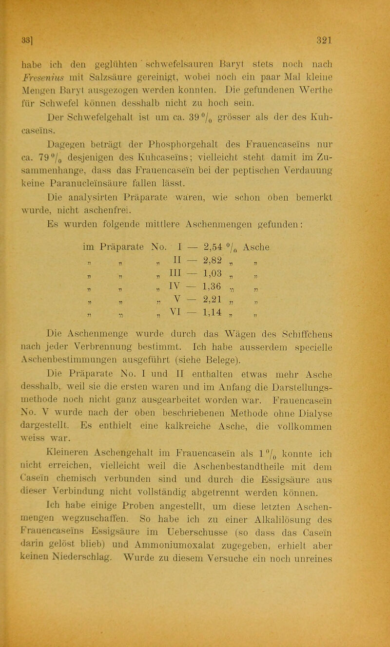 331 321 habe ich den geglüliten ' sdnvefelsauren Hai'yl s(:els noch nach Fresenius mit Salzsäure gereinigt, wobei noch ein paai- Mal kleine Mengen Baryt aiisgezogen werden konnten. Die gefundenen Werthe füi' Schwefel können desshalb nicht zu hoc-h sein. Der Schwefelgehalt ist um ca. 39 grösser als der des Kuh- caseins. Dagegen beträgt der Phosphorgehalt des Krauencaseins nur ca. T9'’/o desjenigen des Kuhcaseins; vielleicht steht damit im Zu- sammenhänge, dass das Frauencasein bei der peptischen Vei’dauung keine Paranucleinsäure fallen lässt. Die analysirten Präparate wären, wie schon oben bemerkt wurde, nicht aschenfrei. Es wiu-den folgende mittlere Aschenmengen gefunden; 2,54 Asche 2,82 „ 1,03 „ 1,36 „ „ 2,21 „ „ 1,14 „ Die Aschenmenge wurde durch das Wägen des Schiffchens nach jeder Verbrennung bestimmt. Ich habe ausserdem specielle Aschenbestimmungen ausgeführt (siehe Belege). Die Präparate No. I und II enthalten etwas mehr Asche desshalb, weil sie die ei-sten waren und im Anfang die Darstellungs- methode noch nicht ganz ausgearbeitet worden war. Frauencasein No. V wurde nach der oben beschriebenen Methode ohne Dialyse dargestellt. Es enthielt eine kalkreiche Asche, die vollkommen weiss war. Kleineren Aschengehalt im Frauencasein als konnte ich nicht erreichen, vielleicht weil die Aschenbestandtheile mit dem Casein chemisch vei'bunden sind und durch die Essigsäure aus die.ser Cei'bindung nicht vollständig abgetrennt werden können. Ich habe einige Proben angestellt, um diese letzten Aschen- rnengen wegzuschaffen. So habe ich zu einer Alkalilösung des I rauencaseins Essig.säure im Ueberschusse (so dass das Casein darin gelöst blieb) und Ammoniumoxalat zugegeben, eihielt aber keinen Niederschlag. Wurde zu die.sem Versuche ein noch unreines im Präparate No. I — II — III — IV — V — VI — n n 11 ^■) 11 11 11