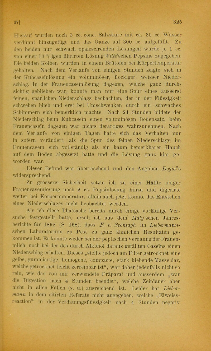 Jf 371 325 Hierauf wurden noch 3 cc. coiic. Salzsäure mit ca. 30 cc. Wassei- verdünnt liinzngefügt und das Ganze auf 300 cc. anfgefüllt. Zu den beiden nur schwach ojjalescirenden Lösungen wurde je 1 cc. von einer 10‘7oio‘?'i tiltrirten Lösung TL«Wsclien Pepsins zugegeben. Die beiden Kolben wurden in einem Brütofen bei Körpertemperatur gehalten. Nach dem Verlaufe von einigen Stunden zeigte sich in dei- Kuhcasei'nlösnng ein voluminöser, flockiger, weisser Nieder- schlag. ln der Frauencaseinlösung dagegen, welche ganz durch- sichtig geblieben war, konnte man nur eine Spur eines äusserst feinen, spärlichen Niederschlags beobachten, der in der Flüssigkeit schweben blieb und erst bei Umschwenken durch ein schwaches Schimmern sich bernerklich machte. Nach 24 Stunden bildete der Niederschlag beim Kuhcasein einen voluminösen Bodensatz, beim Frauencasein dagegen war nichts derartiges wahrzunehmen. Nach dem Verlaufe von einigen Tagen hatte sich das Verhalten nur in sofern verändert, als die Spur des feinen Niederschlags im Frauencasein sich vollständig als ein kaum bemerkbarer Hauch auf dem Boden abgesetzt hatte und die Lösung ganz klar ge- worden war. Dieser Befund war überraschend und den Angaben DogieVs widersprechend. Zu grösserer Sicherheit setzte ich zu einer Hälfte obiger Frauencaseinlösung noch 2 cc. Pepsinlösung hinzu und digerirte weiter bei Körpertemperatur, allein auch jetzt konnte das Entstehen eines Niederschlages nicht beobachtet werden. Als ich diese Thatsache bereits durch einige vorläufige Ver- suche festgestellt hatte, ersah ich aus dem Maly'schen Jahres- berichte für 1892 (S. 168), dass F. v. Szontagh im Liebermann- schen Laboratorium zu Pest zu ganz ähnlichen Resultaten ge- kommen ist. Er konnte weder bei der peptischen Verdaung der Frauen- milch, noch bei der des durch Alkohol daraus gefällten Caseins einen Niederschlag erhalten. Dieses „stellte jedoch am Filter getrocknet eine gelbe, gummiartige, homogene, compacte, stark klebende Masse dar, welche getrocknet leicht zerreibbar ist“, war daher jedenfalls nicht so rein, wie das von mir verwendete Präparat und ausserdem „war die Digestion nach 4 Stunden beendet“, welche Zeitdauer aber nicht in allen Fällen (s. u.) ausreichend ist. Leider hat Lieber- mann in flein cilirlen Referate nicht angegeben, welche „Eiweiss- reaction'“' in der Verdauimgsllüssigkeit nach 4 Stunden negativ