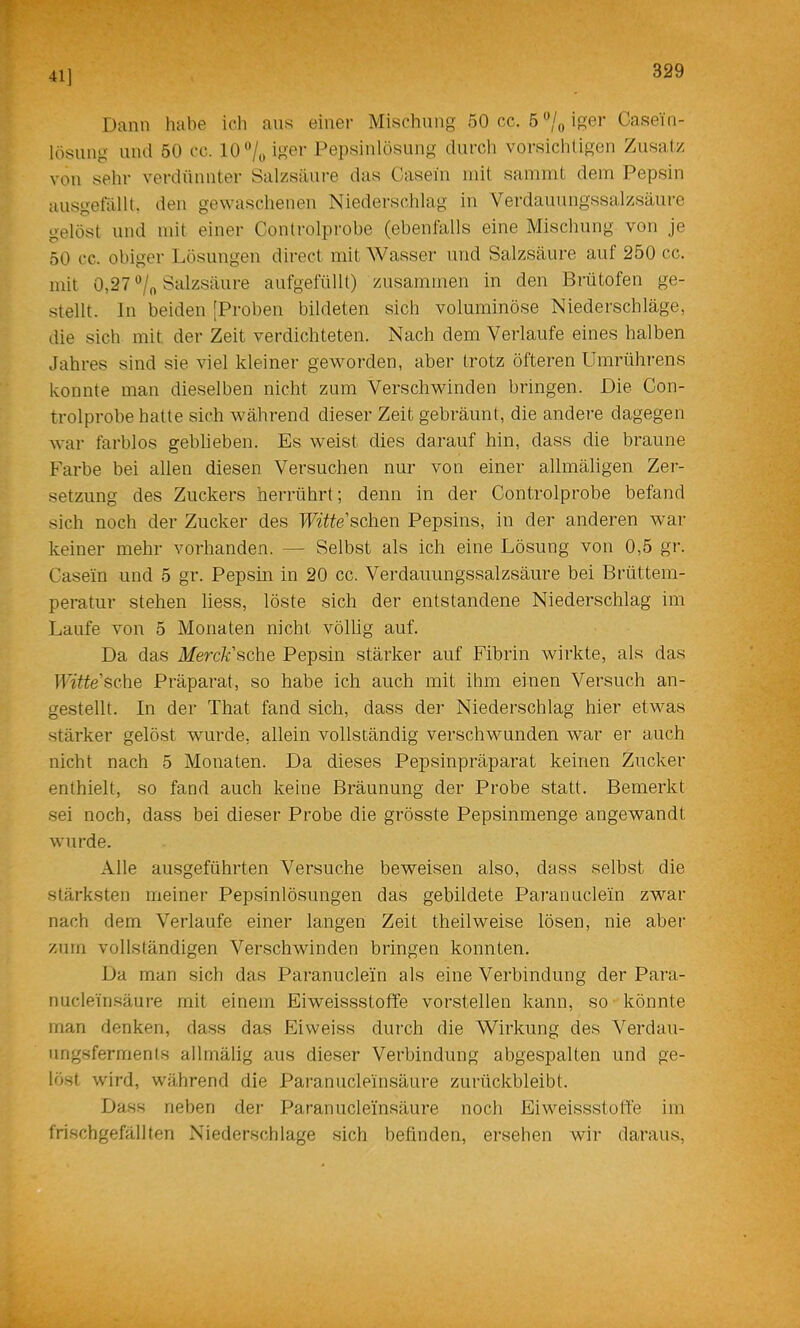 41] Dann habe ich aus einer Mischung oOcc. 5%iger Casein- lösung uiul 50 cc. lO'Vo Dei)siulösung durch vorsicliligen Zusatz von sehr verdünnter Salzsäure das Casein mit sammt dem Pepsin ausgefällt, den gewaschenen Niederschlag in Verdauungssalzsäure gelöst und mit einer Controlprobe (ebenfalls eine Mischung von je 50 cc. obiger Lösungen direct mit Wasser und Salzsäure auf 250 cc. mit 0,27 Salzsäure aufgefüllt) zusammen in den Brütofen ge- stellt. ln beiden [Proben bildeten sich voluminöse Niederschläge, die sich mit der Zeit verdichteten. Nach dem Verlaufe eines halben Jahres sind sie viel kleiner geworden, aber trotz öfteren Umrührens konnte man dieselben nicht zum Verschwinden bringen. Die Con- trolprobe hatte sich während dieser Zeit gebräunt, die andere dagegen war farblos geblieben. Es weist dies darauf hin, dass die braune Farbe bei allen diesen Versuchen nur von einer allmäligen Zer- setzung des Zuckers herrührt; denn in der Controlprobe befand sich noch der Zucker des TFitte’schen Pepsins, in der anderen war keiner mehr vorhanden. — Selbst als ich eine Lösung von 0,5 gr. Casein und 5 gr. Pepsin in 20 cc. Verdauungssalzsäure bei Brüttem- peratur stehen liess, löste sich der entstandene Niederschlag im Laufe von 5 Monaten nicht völlig auf. Da das Merck'^ohe Pepsin stärker auf Fibrin wirkte, als das mtteSQ.he Präparat, so habe ich auch mit ihm einen Versuch an- gestellt. In der That fand sich, dass der Niederschlag hier etwas stärker gelöst wurde, allein vollständig verschwunden war er auch nicht nach 5 Monaten. Da dieses Pepsinpräparat keinen Zucker enthielt, so fand auch keine Bräunung der Probe statt. Bemerkt sei noch, dass bei dieser Probe die grösste Pepsinmenge angewandt wurde. Alle ausgeführten Versuche beweisen also, dass selbst die stärksten meiner Pepsinlösungen das gebildete Paranucle'in zwar nach dem Verlaufe einer langen Zeit theilweise lösen, nie aber zum vollständigen Verschwinden bringen konnten. Da man sich das Paranuclein als eine Verbindung der Para- nucleinsäure mit einem Eiweis.sstoffe vorstellen kann, so könnte man denken, dass das Eiweiss durch die Wirkung des Verdau- ungsferments allmälig aus dieser Verbindung abgespalten und ge- löst wird, während die Paranucleinsäure zurückbleibt. Dass neben der Paranucleinsäure noch Eiweissstotfe im frischgefällten Niederschlage sich befinden, ersehen wir daraus,