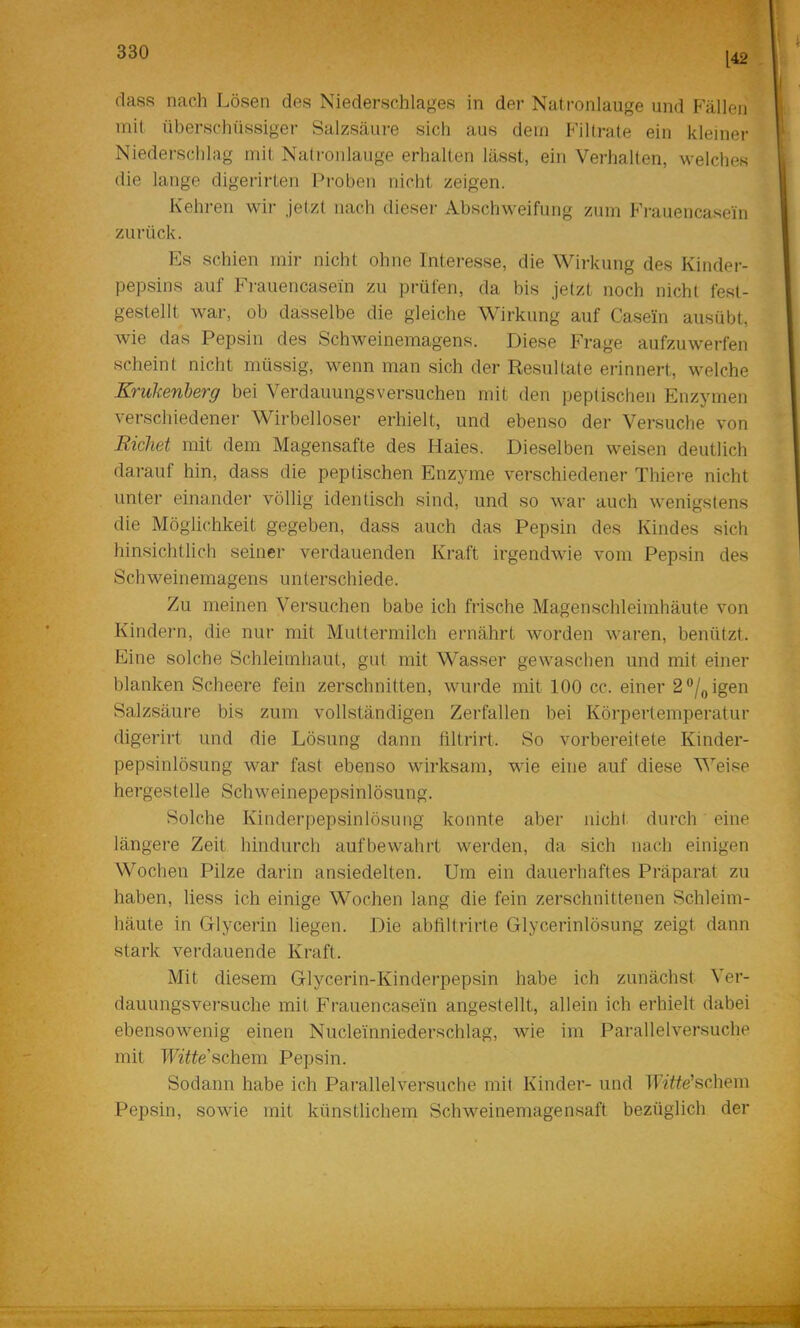 [42 (lass nach Lösen des Niederschlages in der Natronlauge und Fällen mit überschüssiger Salzsäure sich aus dem Filtrate ein kleiner Niederschlag mit Natronlauge erhalten lässt, ein Verhalten, welches die lange digerirlen Proben nicht zeigen. Kehren wir jetzt nach dieser Abschweifung zum Fi-auencasein zurück. Es schien mir nicht ohne Interesse, die Wirkung des Kinder- pepsins auf Frauencasein zu prüfen, da bis jetzt noch nicht fest- gestellt war, ob dasselbe die gleiche Wirkung auf Casein ausübt, wie das Pepsin des Schweinemagens. Diese Frage aufzuwerfen scheint nicht müssig, wenn man .sich der Resultate erinnert, welche Krulcenherg bei Verdauungsversuchen mit den peptischen Enzymen verschiedener Wirbelloser erhielt, und ebenso der Versuche von Eichet mit dem Magensafte des Haies. Dieselben weisen deutlich darauf hin, dass die peptischen Enzyme verschiedener Thiere nicht unter einander völlig identisch sind, und so war auch wenigstens die Möglichkeit gegeben, dass auch das Pepsin des Kindes sich hinsichtlich seiner verdauenden Kraft irgendwie vom Pepsin des Schweinemagens unterschiede. Zu meinen Versuchen habe ich frische Magenschleimhäute von Kindern, die nur mit Muttermilch ernährt worden waren, benützt. Eine solche Schleimhaut, gut mit Wasser gewaschen und mit einer blanken Scheere fein zerschnitten, wurde mit 100 cc. einer 2®/„igen Salzsäure bis zum vollständigen Zerfallen bei Körpertemperatur digerirt und die Lösung dann liltrirt. So vorbereitete Kinder- pepsinlösung war fast ebenso wirksam, wie eine auf diese Weise hergesteile Schweinepepsinlösung. Solche Kinderpepsinlösung konnte aber nicht durch eine längere Zeit hindurch aufbewahrt werden, da sich nach einigen Wochen Pilze darin ansiedelten. Um ein dauerhaftes Präparat zu haben, liess ich einige Wochen lang die fein zerschnittenen Schleim- häute in Glycerin liegen. Die abfiltrirte Glycerinlösung zeigt dann stark verdauende Kraft. Mit diesem Glycerin-Kinderpepsin habe ich zunächst Ver- dauungsversuche mit Frauencasein angestellt, allein ich erhielt dabei ebensowenig einen Nucleinniederschlag, wie im Parallelversuche mit T'F^Y^e’schem Pepsin. Sodann habe ich Parallelversuche mit Kinder- und TI’i!Yfe’schem Pepsin, sowie mit künstlichem Schweinemagensaft bezüglich der