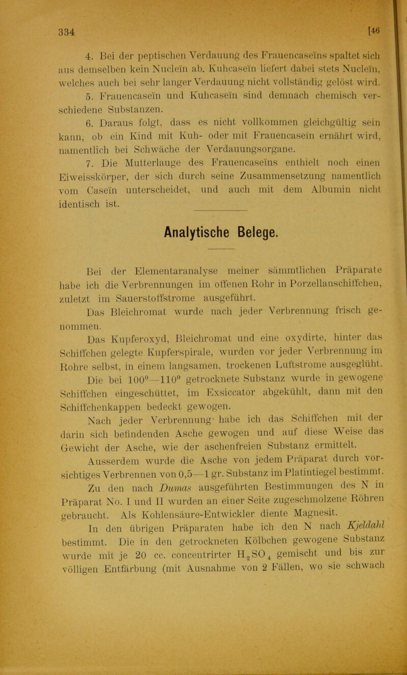 4. Bei der peptisehen Verdauung des P’rauen ca sei'ns spaltet sich aus demselben kein Nuclein ab. Kulicasein liefert dabei stets Nucleiu, welches auch bei sehr langer Verdauung nicht vollständig gelöst wird. 5. Ph-auencasein und Kuhcasein sind demnach chemisch ver- schiedene Substanzen. 6. Daraus folgt, dass es nicht vollkommen gleichgültig sein kann, ob ein Kind mit Kuh- oder mit Frauencasein ernährt wird, namentlich bei Schwäche der Verdauungsorgane. 7. Die Mutterlauge des P’rauencaseins enthielt noch einen Eiweisskörper, der sich durch seine Zusammensetzung namentlich vom Casein unterscheidet, und auch mit dem Albumin nicht identisch ist. Analytische Belege. Bei der Elementaranalyse meiner sämmtlichen Präparate habe ich die Verbrennungen im offenen Rohr in Porzellanschitfchen, zuletzt im Sauerstoffstrome ausgeführt. Das Bleichromat wurde nach jeder Verbrennung frisch ge- nommen. Das Kupferoxyd, Bleichromat und eine oxydirte, hinter das Schiffchen gelegte Kupferspirale, wurden vor jeder Verbrennung im Rohre selbst, in einem langsamen, trockenen Luftstrome ausgeglüht. Die bei 100®—110® getrocknete Substanz wurde in gewogene Schiffchen eingeschüttet, im Exsiccator abgekühlt, dann mit den Schiffchenkappen bedeckt gewogen. Nach jeder Verbrennung* habe ich das Schiffchen mit der darin sich befindenden Asche gewogen und auf diese Vv^eise das Gewicht der Asche, wie der aschenfreien Substanz ermittelt. Ausserdem wurde die Asche von jedem Präparat durch vor- sichtiges Verbrennen von 0,5—1 gr. Substanz im Platintiegel bestimmt. Zu den nach Dumas ausgeführten Bestimmungen des N in Präparat No. I und 11 wurden an einer Seite zugeschmolzene Röhren gebraucht. Als Kohlensäure-Entwickler diente Magnesit. ln den übrigen Präparaten habe ich den N nach Kjeldahl bestimmt. Die in den getrockneten Kölbchen gewogene Substanz wurde mit je 20 cc. concentrirter H2SO^ gemischt und bis zur völligen Entfärbung (mit Ausnahme von 2 P'ällen, wo sie schwach