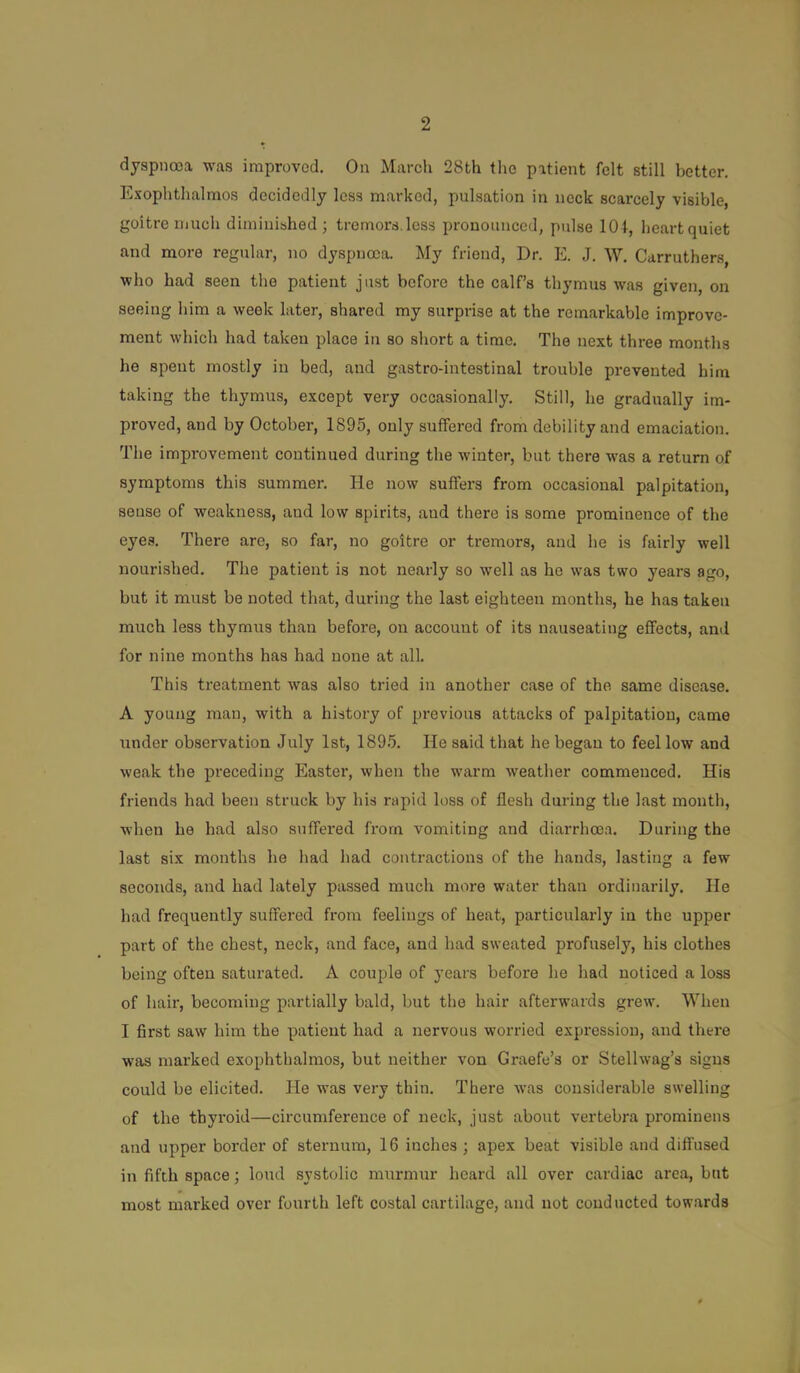 dyspnoea was improved. On March 28th the patient felt still better. Exophthalmos decidedly less marked, pulsation in neck scarcely visible, goitre much diminished; tremors.loss pronounced, pulse lOt, heartquiet and more regular, no dyspnoea. My friend. Dr. E. .1. W, Carruthers, who had seen the patient just before the calf’s thymus was given, on seeing him a week later, shared my surprise at the remarkable improve- ment which had taken place in so short a time. The next three months he spent mostly in bed, and gastro-intestinal trouble prevented him taking the thymus, except very occasionally. Still, he gradually im- proved, and by October, 1895, only suffered from debility and emaciation. The improvement continued during the winter, but there was a return of symptoms this summer. He now suffers from occasional palpitation, sense of weakness, and low spirits, and there is some prominence of the eyes. There are, so far, no goitre or tremors, and he is fairly well nourished. The patient is not nearly so well as he was two years ago, but it must be noted that, during the last eighteen months, he has taken much less thymus than before, on account of its nauseating effects, and for nine months has had none at all. This treatment was also tried in another case of the same disease. A young man, with a history of previous attacks of palpitation, came under observation July 1st, 1895. He said that he began to feel low and weak the preceding Easter, when the warm weather commenced. His friends had been struck by his rapid loss of flesh during the last month, when he had also suffered from vomiting and diarrhoea. During the last six months he had had contractions of the hands, lasting a few seconds, and had lately passed much more water than ordinarily. He had frequently suffered from feelings of heat, particularly in the upper part of the chest, neck, and face, and had sweated profusely, his clothes being often saturated. A couple of years before he had noticed a loss of hair, becoming partially bald, but the hair afterwards grew. When I first saw him the patient had a nervous worried expression, and there was marked exophthalmos, but neither von Graefe’s or Stellwag’s signs could be elicited. He was very thin. There was considerable swelling of the thyroid—circumference of neck, just about vertebra prominens and upper border of sternum, 16 inches ; apex beat visible and diffused in fifth space; loud systolic murmur heard all over cardiac area, but most marked over fourth left costal cartilage, and not conducted towards