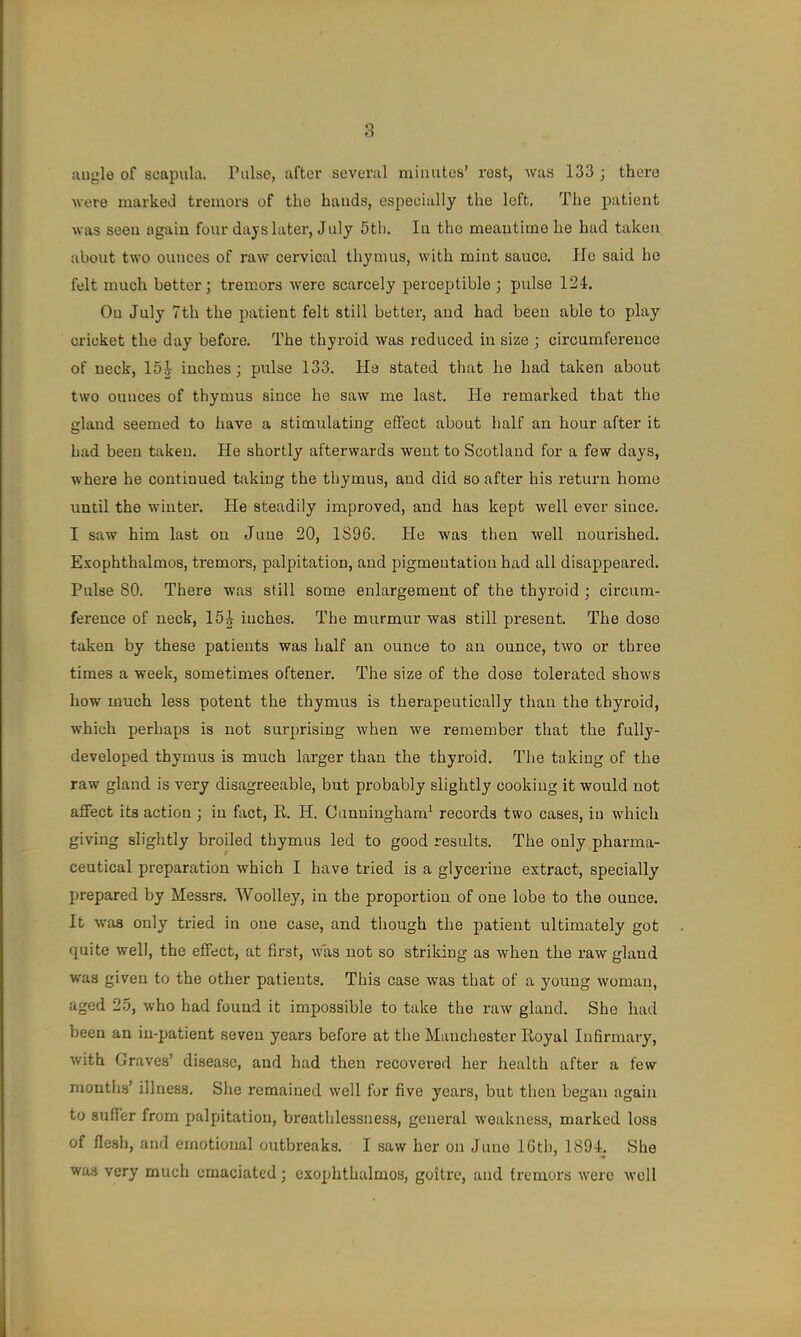 aiij;le of scapula. Pulse, after several miuutos’ rest, was 133 ; there were marked tremors of the bauds, especially the left. The patient was seen again four days later, July 6th. In the meantime he had taken about two ounces of raw cervical thymus, with mint sauce. He said he felt much better; tremors were scarcely perceptible ; pulse 124. On July 7th the patient felt still better, and had been able to play cricket the day before. The thyroid was reduced in size ; circumference of neck, loj- inches; pulse 133. Ha stated that he had taken about two ounces of thymus since he saw me last. He remarked that the gland seemed to have a stimulating effect about half an hour after it had been taken. He shortly afterwards went to Scotland for a few days, where he continued taking the thymus, and did so after his return home until the winter. He steadily improved, and has kept well ever since. I saw him last on June 20, 1S96. He w'as then well nourished. E.vophthalmos, tremors, palpitation, and pigmentation had all disappeared. Pulse 80. There was still some enlargement of the thyroid ; circum- ference of neck, 15^ inches. The murmur was still present. The dose taken by these patients was half an ounce to an ounce, two or three times a week, sometimes oftener. The size of the dose tolerated shows how much less potent the thymus is therapeutically than the thyroid, which perhaps is not surprising when we remember that the fully- developed thymus is much larger than the thyroid. The taking of the raw gland is very disagreeable, but probably slightly cooking it would not affect its action ; in fact, R. H. Cunningham^ records two cases, in which giving slightly broiled thymus led to good results. The only pharma- ceutical preparation which I have tried is a glycerine extract, specially prepared by Messrs. Woolley, in the proportion of one lobe to the ounce. It was only tried in one case, and though the patient ultimately got quite well, the effect, at first, w'as not so striking as when the raw gland was given to the other patients. This case was that of a young woman, aged 25, who had found it impossible to take the raw gland. She had been an in-patient seven years before at the Manchester Royal Infirmary, with Graves’ disease, and had then recovered her health after a few months’ illness. She remained well for five years, but then began again to suffer from palpitation, breathlessness, general weakness, marked loss of flesh, and emotional outbreaks, I saw her on Juno IGth, 1894. She was very much emaciated; exophthalmos, goitre, and tremors were w’oll