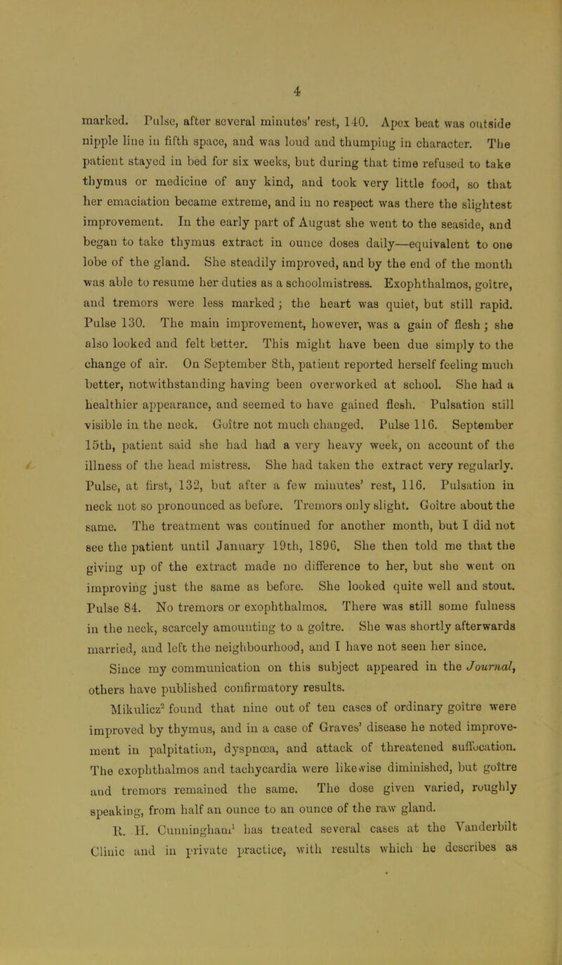 marked. Pulse, after several minutes’ rest, 140. Apex beat was outside nipple line in fifth space, and was loiid and thumpiug in character. The patient stayed in bed for six weeks, but during that time refused to take thymus or medicine of any kind, and took very little food, so that her emaciation became extreme, and in no respect was there the slightest improvement. In the early part of August she went to the seaside, and began to take thymus extract in ounce doses daily—equivalent to one lobe of the gland. She steadily improved, and by the end of the month was able to resume her duties as a schoolmistress. Exophthalmos, goitre, and tremors were less marked; the heart was quiet, but still rapid. Pulse 130. The main improvement, however, was a gain of flesh; she also looked and felt better. This might have been due simply to the change of air. On September 8th, patient reported herself feeling much better, notwithstanding having been overworked at school. She had a healthier appearance, and seemed to have gained flesh. Pulsation still visible in the neck. Goitre not much changed. Pulse 116. September 15th, patient said she had had a very heavy week, on account of the illness of the head mistress. She had taken the extract very regularly. Pulse, at first, 132, but after a few minutes’ rest, 116. Pulsation in neck not so pronounced as before. Tremors only slight. Goitre about the same. The treatment was coutinued for another month, but I did not see the patient until January 19th, 1896, She then told mo that the giving up of the extract made no difference to her, but she went on improving just the same as before. She looked quite well and stout. Pulse 84. No tremors or exophthalmos. There was still some fulness in the neck, scarcely amounting to a goitre. She was shortly afterwards married, and left the neighbourhood, and I have not seen her since. Since my communication on this subject appeared in the Journal, others have published confirmatory results. Mikulicz- found that nine out of ten cases of ordinary goitre were improved by thymus, and in a case of Graves’ disease he noted improve- ment in palpitation, dyspnoea, and attack of threatened suffocation. The exophthalmos and tachycardia were like»vise diminished, but goitre and tremors remained the same. The dose given varied, roughly speaking, from half an ounce to an ounce of the raw gland. 11. II. Cuuuinghaud has tieatcd several cases at the Vanderbilt Clinic and in private practice, with results which he describes as