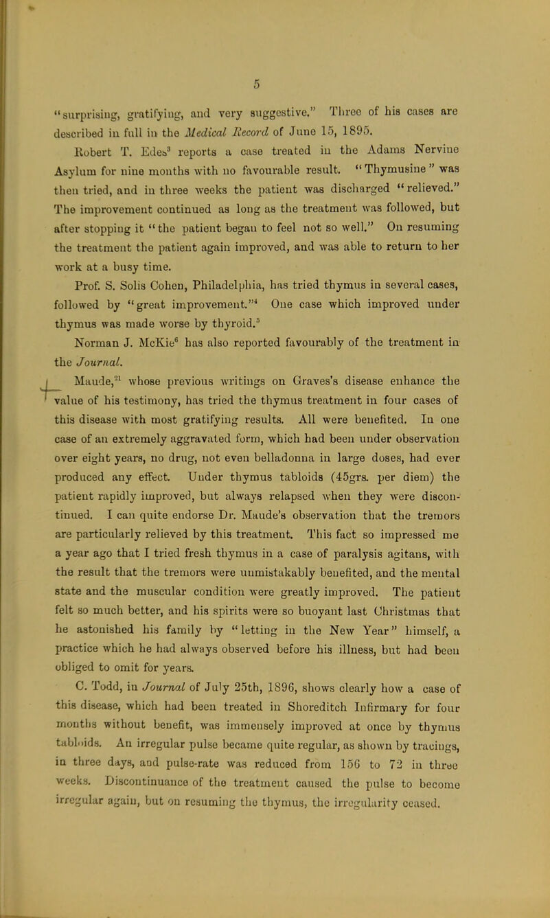 “surprising, gratifying, aiul very suggestive.” Tlu’eo of his cases are described iu full in the Medical Record of Juno 15, 1895. Kobert T. Edes® reports a case treated iu the Adams Nerviue Asylum for nine months with no favourable result. “ Thymusiue ” was then tried, and iu three weeks the patient was discharged “ relieved.” The improvement continued as long as the treatment was followed, but after stopping it “ the patient began to feel not so well.” On resuming the treatment the patient again improved, and was able to return to her work at a busy time. Prof. S. Solis Cohen, Philadelphia, has tried thymus in several cases, followed by “great improvement.”^ One case which improved under thymus was made worse by thyroid.® Norman J. McKie® has also reported favourably of the treatment in the Journal. Maude,'^ whose previous writings on Graves’s disease enhance the value of his testimony, has tried the thymus treatment in four cases of this disease with most gratifying results. All were benefited. In one case of an extremely aggravated form, which had been under observation over eight years, no drug, not even belladonna in large doses, had ever produced any effect. Under thymus tabloids (45grs. per diem) the patient rapidly improved, but always relapsed when they were discon- tinued, I can quite endorse Dr. Maude’s observation that the tremors are particularly relieved by this treatment. This fact so impressed me a year ago that I tried fresh thymus in a case of paralysis agitans, with the result that the tremors w'ere unmistakably benefited, and the mental state and the muscular condition were greatly improved. The patient felt so much better, and his spirits were so buoyant last Christmas that he astonished his family by “letting in the New Year” himself, a practice which he had always observed before his illness, but had been obliged to omit for years. C. Todd, in Journal of July 25th, 1896, shows clearly how a case of this disease, which had been treated in Shoreditch Infirmary for four months without benefit, was immensely improved at once by thymus tabloids. An irregular pulse became quite regular, as shown by tracings, in three days, and pulse-rate was reduced from 15G to 72 in three weeks. Discontinuance of the treatment caused the pulse to become irregular again, but on resuming the thymus, the irregularity ceased.