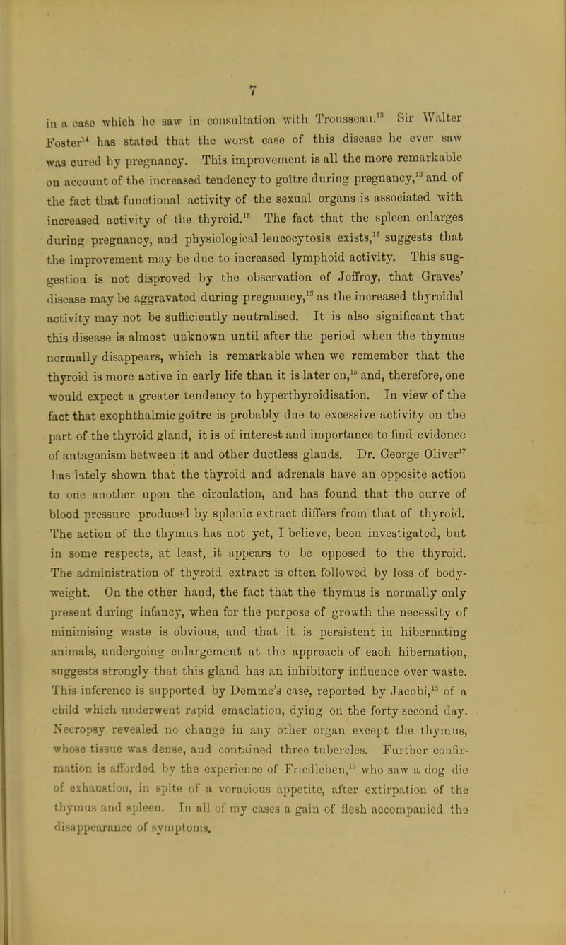 in a case which ho saw in conanltation witli Trousseau.*^ Sir Walter Foster'^ has stated that the worst case of this disease ho ever saw w’as cured by pregnancy. This improvement is all the more remarkable on account of the increased tendency to goitre daring pregnancy,and of the fact that functional activity of the sexual organs is associated with increased activity of the thyroid.^® The fact that the spleen enlarges during pregnancy, and physiological leucocytosis exists,*® suggests that the improvement may be due to increased lymphoid activity. This sug- gestion is not disproved by the observation of Joffroy, that Graves’ disease may be aggravated daring pregnancy,*® as the increased thyroidal activity may not be sufficiently neutralised. It is also significant that this disease is almost unknown until after the period when the thymns normally disappears, which is remarkable when we remember that the thyroid is more active in early life than it is later on,*® and, therefore, one would expect a greater tendency to hyperthyroidisation. In view of the fact that exophthalmic goitre is probably due to excessive activity on the part of the thyroid gland, it is of interest and importance to find evidence of antagonism between it and other ductless glands. Dr. George Oliver*^ has lately shown that the thyroid and adrenals have an opposite action to one another upon the circulation, and has found that the curve of blood pressure produced by splenic extract differs from that of thyroid. The action of the thymus has not yet, I believe, been investigated, but in some respects, at least, it appears to be opposed to the thyroid. The administration of thyroid extract is often followed by loss of body- weight. On the other hand, the fact that the thymus is normally only present during infancy, when for the purpose of growth the necessity of minimising waste is obvious, and that it is persistent in hibernating animals, undergoing enlargement at the approach of each hibernation, suggests strongly that this gland has an inhibitory influence over waste. This inference is supported by Demme’s case, reported by Jacobi,*® of a child which underwent rapid emaciation, dying on the forty-second day. Necropsy revealed no change in any other organ except the thymus, whose tissue was dense, and contained three tubercles. Further confir- mation is afforded by the experience of Friedleben,*® who saw a dog die of exhaustion, in spite of a voracious appetite, after extirpation of the thymus and spleen. In all of my cases a gain of flesh accompanied the disappearance of symptoms.