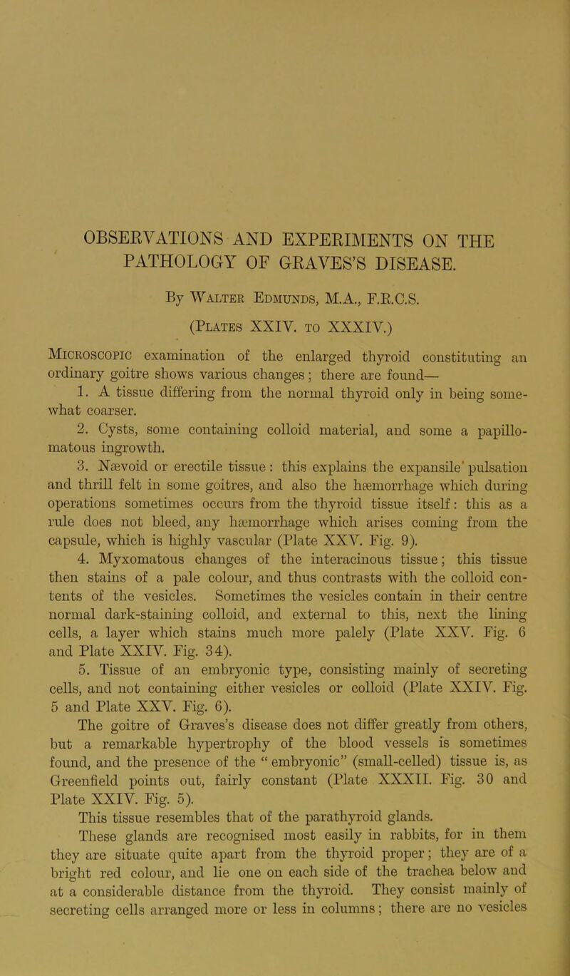 PATHOLOGY OF GRAVES’S DISEASE. By Walter Edmunds, M.A., E.E.C.S. (Plates XXIV. to XXXIV.) Microscopic examination of the enlarged thyroid constituting an ordinary goitre shows various changes; there are found— 1. A tissue differing from the normal thyroid only in being some- what coarser. 2. Cysts, some containing colloid material, and some a papillo- matous ingrowth. 3. Nsevoid or erectile tissue: this explains the expansile’ pulsation and thrill felt in some goitres, and also the hEemorrhage which during operations sometimes occurs from the thyroid tissue itself: this as a rule does not bleed, any liEemorrhage which arises coming from the capsule, which is highly vascular (Plate XXV. Fig. 9). 4. Myxomatous changes of the interacinous tissue; this tissue then stains of a pale colour, and thus contrasts with the colloid con- tents of the vesicles. Sometimes the vesicles contani in their centre normal dark-staining colloid, and external to this, next the liniug cells, a layer which stains much more palely (Plate XXV. Fig. 6 and Plate XXIV. Fig. 34). 5. Tissue of an embryonic type, consisting mainly of secreting cells, and not containing either vesicles or colloid (Plate XXIV. Fig. 5 and Plate XXV. Fig. 6). The goitre of Graves’s disease does not differ greatly from others, but a remarkable hypertrophy of the blood vessels is sometimes found, and the presence of the “ embryonic” (small-celled) tissue is, as Greenfield points out, fairly constant (Plate XXXII. Fig. 30 and Plate XXIV. Fig. 5). This tissue resembles that of the parathyi-oid glands. These glands are recognised most easily in rabbits, for in them they are situate quite apart from the thyroid proper; they are of a bright red colour, and lie one on each side of the trachea below and at a considerable distance from the thyroid. They consist mainly of secreting cells arranged more or less in columns; there are no vesicles