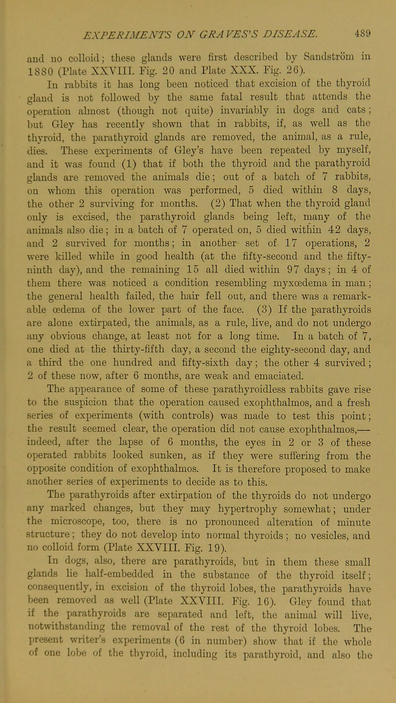 and no colloid; these glands were first described by Sandstrbm in 1880 (Plate XXVIII. Fig. 20 and Plate XXX. Fig. 26). In rabbits it has long been noticed that excision of the thyroid gland is not followed by the same fatal result that attends the operation almost (though not quite) invariably in dogs and cats; but Gley has recently shown that in rabbits, if, as well as the thyroid, the parathyroid glands are removed, the animal, as a rule, dies. These experiments of Gley’s have been repeated by myself, and it was found (1) that if both the thyroid and the parathyroid glands are removed the animals die; out of a batch of 7 rabbits, on whom this operation was performed, 5 died within 8 days, the other 2 surviving for months. (2) That when the thyroid gland only is excised, the parathyroid glands bemg left, many of the animals also die; in a batch of 7 operated on, 5 died within 42 days, and 2 survived for months; in another set of 17 operations, 2 were killed while in good health (at the fifty-second and the fifty- ninth day), and the remaining 15 all died within 9 7 days; in 4 of them there was noticed a condition resembling myxcedema in man; the general health failed, the hair fell out, and there was a remark- able oedema of the lower part of the face. (3) If the parathyroids are alone extirpated, the animals, as a rule, live, and do not undergo any obvious change, at least not for a long time. In a batch of 7, one died at the thirty-fifth day, a second the eighty-second day, and a third the one hundred and fifty-sixth day; the other 4 survived; 2 of these now, after 6 months, are weak and emaciated. The appearance of some of these parathyroidless rabbits gave rise to the suspicion that the operation caused exophthalmos, and a fresh series of experiments (with controls) was made to test this point; the result seemed clear, the operation did not cause exophthalmos,— indeed, after the lapse of 6 months, the eyes in 2 or 3 of these operated rabbits looked sunken, as if they were suffering from the opposite condition of exophthalmos. It is therefore proposed to make another series of experiments to decide as to this. The parathyroids after extirpation of the thyroids do not undergo any marked changes, but they may hypertrophy somewhat; under the microscope, too, there is no pronounced alteration of minute structure; they do not develop into normal thyroids; no vesicles, and no colloid form (Plate XXVIII. Fig. 19). In dogs, also, there are parathyroids, but in them these small glands lie half-embedded in the substance of the thyroid itself; consequently, in excision of the thyroid lobes, the parathyroids have been removed as well (Plate XXVIII. Fig. 16). Gley found that if the parathyroids are separated and left, the animal will live, notwithstanding the removal of the rest of the thyroid lobes. The present writer’s experiments (6 in number) show that if the whole of one lobe of the thyroid, including its parathyroid, and also the