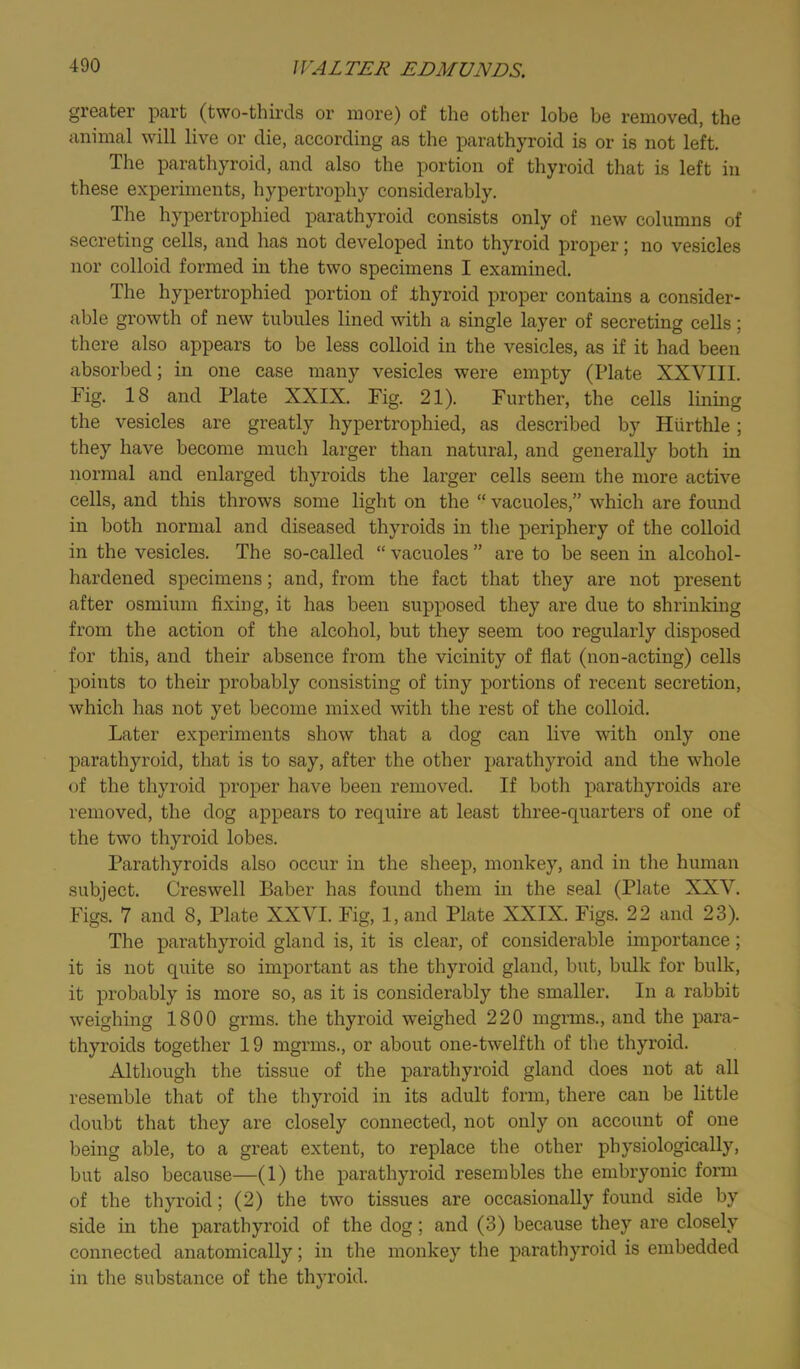great©!’ part (two-thirds or more) of the other lobe be removed, the animal will live or die, according as the parathyroid is or is not left. The parathyroid, and also the portion of thyroid that is left in these experiments, hypertrophy considerably. The hypertrophied parathyroid consists only of new columns of secreting cells, and has not developed into thyroid proper; no vesicles nor colloid formed in the two specimens I examined. The hypertrophied portion of thyroid proper contains a consider- able growth of new tubules lined with a single layer of secreting cells; there also appears to be less colloid in the vesicles, as if it had been absorbed; in one case many vesicles were empty (Plate XXVIII. Fig. 18 and Plate XXIX. Fig. 21). Further, the cells lining the vesicles are greatly hypertrophied, as described by Hurthle; they have become much larger than natural, and generally both in normal and enlarged thyroids the larger cells seem the more active cells, and this throws some light on the “ vacuoles,” which are found in both normal and diseased thyroids in the periphery of the colloid in the vesicles. The so-called “ vacuoles ” are to be seen in alcohol- hardened specimens; and, from the fact that they are not present after osmium fixing, it has been supposed they are due to shrinking from the action of the alcohol, but they seem too regularly disposed for this, and their absence from the vicinity of flat (non-acting) cells points to their probably consisting of tiny portions of recent secretion, which has not yet become mixed with the rest of the colloid. Later experiments show that a dog can live with only one parathyroid, that is to say, after the other parathyroid and the whole <jf the thyroid proper have been removed. If botli parathyroids are removed, the dog appears to require at least three-quarters of one of the two thyroid lobes. Parathyroids also occur in the sheep, monkey, and in the human subject. Creswell Baber has found them in the seal (Plate XXV. Figs. 7 and 8, Plate XXVI. Fig, 1, and Plate XXIX. Figs. 22 and 23). The parathyroid gland is, it is clear, of considerable importance; it is not quite so important as the thyroid gland, but, bulk for bulk, it probably is more so, as it is considerably the smaller. In a rabbit weighing 1800 grms. the thyroid weighed 220 mgrms., and the para- thyroids together 19 mgrms., or about one-twelfth of the thyroid. Although the tissue of the parathyroid gland does not at all resemble that of the thyroid in its adult form, there can be little doubt that they are closely connected, not only on account of one being able, to a great extent, to replace the other physiologically, but also because—(1) the parathyroid resembles the embryonic form of the thyroid; (2) the two tissues are occasionally found side by side in the parathyroid of the dog; and (3) because they are closely connected anatomically; in the monkey the parathyroid is embedded in the substance of the thyroid.
