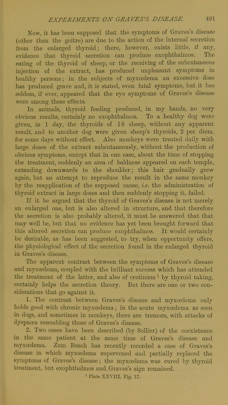 Now, it has been supposed that the symptoms of Graves’s disease (other than the goitre) are due to the action of the internal secretion from the enlarged thyroid; there, however, exists little, if any, evidence that thyroid secretion can produce exophthalmos. The eating of the thyroid of sheep, or the receiving of the subcutaneous injection of the extract, has produced unpleasant symptoms in healthy persons; in the subjects of myxoedema an excessive dose has produced grave and, it is stated, even fatal symptoms, but it has seldom, if ever, appeared that the eye symptoms of Graves’s disease were among these eflects. In animals, thyroid feeding produced, in my hands, no very ob\dous results, certainly no exophthalmos. To a healthy dog were given, in 1 day, the thyroids of 16 sheep, without any apparent result, and to another dog were given sheep’s thyroids, 2 per diem, for some days without effect. Also monkeys were treated daily with large doses of the extract subcutaneously, without the production of ob\dous symptoms, except that in one case, about the time of stopping the treatment, suddenly an area of baldness appeared on each temple, extending downwards to the shoulder; this hair gradually grew again, but an attempt to reproduce the result in the same monkey by the reapplication of the supposed cause, i.e,. the administration of thyroid extract in large doses and then suddenly stopping it, failed. If it be argued that the thyroid of Graves’s disease is not merely an enlarged one, but is also altered in structure, and that therefore the secretion is also probably altered, it must be answered that that may well be, but that no evidence has yet been brought forward that this altered secretion can produce exophthalmos. It would certainly be desirable, as has been suggested, to try, when opportunity offers, the physiological effect of the secretion found in the enlarged thyroid in Graves’s disease. The apparent contrast between the symptoms of Graves’s disease and myxoedema, coupled with the brilliant success which has attended the treatment of the latter, and also of cretinism ^ by thyroid taking, certainly helps the secretion theory. But there are one or two con- siderations that go against it. 1. The contrast between Graves’s disease and myxoedema only holds good with chronic myxoedema; in the acute myxoedema as seen in dogs, and sometimes in monkeys, there are tremors, with attacks of dyspnoea resembling those of Graves’s disease. 2. Two cases have been described (by Sollier) of the coexistence in the same j>atient at the same time of Graves’s disease and myxcedema. Zum Busch has recently recorded a case of Graves’s disease in which myxoedema supervened and partially replaced the symptoms of Graves’s disease; the myxoedema was cured by thyroid treatment, but exophthalmos and Graves’s sign remained. ' Plate XXVIII. Fig. 17.
